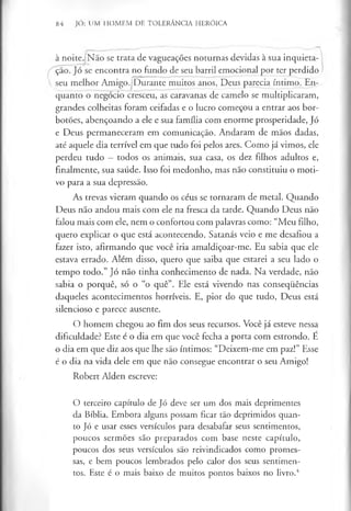 84 JÓ: UM HOMEM DE TOLERÂNCIA HERÓICA
à noite. Não se trata de vagueações noturnas devidas à sua inquieta­
ção. Jó se encontra no fundo de seu barril emocional por ter perdido
seu melhor Amigo. Durante muitos anos, Deus parecia íntimo. En­
quanto o negócio cresceu, as caravanas de camelo se multiplicaram,
grandes colheitas foram ceifadas e o lucro começou a entrar aos bor­
botões, abençoando a ele e sua família com enorme prosperidade, Jó
e Deus permaneceram em comunicação. Andaram de mãos dadas,
até aquele dia terrível em que tudo foi pelos ares. Como já vimos, ele
perdeu tudo —todos os animais, sua casa, os dez filhos adultos e,
finalmente, sua saúde. Isso foi medonho, mas não constituiu o moti­
vo para a sua depressão.
As trevas vieram quando os céus se tornaram de metal. Quando
Deus não andou mais com ele na fresca da tarde. Quando Deus não
falou mais com ele, nem o confortou com palavras como: “Meu filho,
quero explicar o que está acontecendo. Satanás veio e me desafiou a
fazer isto, afirmando que você iria amaldiçoar-me. Eu sabia que ele
estava errado. Além disso, quero que saiba que estarei a seu lado o
tempo todo.” Jó não tinha conhecimento de nada. Na verdade, não
sabia o porquê, só o “o quê”. Ele está vivendo nas consequências
daqueles acontecimentos horríveis. E, pior do que tudo, Deus está
silencioso e parece ausente.
O homem chegou ao fim dos seus recursos. Você já esteve nessa
dificuldade? Este é o dia em que você fecha a porta com estrondo. E
o dia em que diz aos que lhe são íntimos: “Deixem-me em paz!” Esse
é o dia na vida dele em que não consegue encontrar o seu Amigo!
Robert Alden escreve:
O terceiro capítulo de Jó deve ser um dos mais deprimentes
da Bíblia. Embora alguns possam ficar tão deprimidos quan­
to Jó e usar esses versículos para desabafar seus sentimentos,
poucos sermões são preparados com base neste capítulo,
poucos dos seus versículos são reivindicados como promes­
sas, e bem poucos lembrados pelo calor dos seus sentimen­
tos. Este é o mais baixo de muitos pontos baixos no livro.4
 
