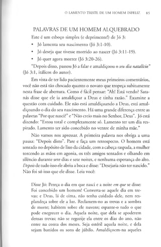 O LAMENTO TRISTE DE UM HOMEM INFELIZ 85
PALAVRAS DE UM HOMEM ALQUEBRADO
Este é um esboço simples (e deprimente!) de Jó 3:
• Jó lamenta seu nascimento (Jó 3:1-10).
• Jó deseja que tivesse morrido ao nascer (Jó 3:11-19).
• Jó quer agora morrer (Jó 3:20-26).
“Depois disso, passou Jó a falar e amaldiçoou o seu dia natalício”
(Jó 3:1, itálicos do autor).
Em vista de ter lido pacientemente meus primeiros comentários,
você não está tão chocado quanto o novato que tropeça subitamente
nesta frase de abertura. Como é fácil pensar: “Ah! Está vendo? Sata­
nás disse que ele ia amaldiçoar a Deus e tinha razão.” Examine a
questão com cuidado. Ele não está amaldiçoando a Deus, está amal­
diçoando o dia do seu nascimento. Há uma grande diferença entre as
palavras “Por que nasci?” e “Não creio mais no Senhor, Deus”. Jó está
dizendo: “Estou total e completamente só. Lamento ter um dia res­
pirado. Lamento ter sido concebido no ventre de minha mãe.”
Não vamos nos apressar. A primeira palavra nos obriga a uma
pausa: “Depois disto”. Pare e faça um retrospecto. O homem está
sentado no depósito de lixo da cidade, com a cabeça raspada, a mulher
torcendo as mãos em agonia, os três amigos sentados e olhando em
silêncio durante sete dias e sete noites, e nenhuma esperança do alto.
Depois de tudo isso ele abriu a boca e disse: “Desejaria não ter nascido.”
Não foi só isso que ele disse. Leia você:
Disse Jó: Pereça o dia em que nasci e a noite em que se disse:
Foi concebido um homem! Converta-se aquele dia em tre­
vas; e Deus, lá de cima, não tenha cuidado dele, nem res­
plandeça sobre ele a luz. Reclamem-no as trevas e a sombra
de morte; habitem sobre ele nuvens; espante-o tudo o que
pode enegrecer o dia. Aquela noite, que dela se apoderem
densas trevas; não se regozije ela entre os dias do ano, não
entre na conta dos meses. Seja estéril aquela noite, e dela
sejam banidos os sons de júbilo. Amaldiçoem-na aqueles
 