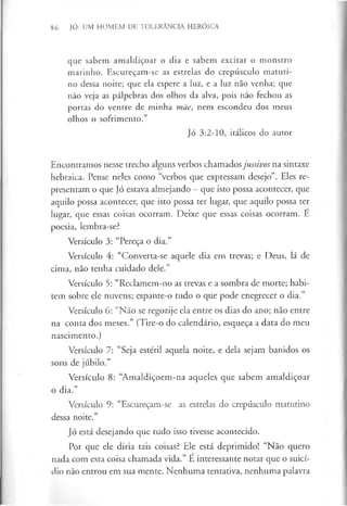 86 JÓ: UM HOMEM DE TOLERÂNCIA HERÓICA
que sabem amaldiçoar o dia e sabem excitar o monstro
marinho. Escureçam-se as estrelas do crepúsculo matuti­
no dessa noite; que ela espere a luz, e a luz não venha; que
não veja as pálpebras dos olhos da alva, pois não fechou as
portas do ventre de minha mãe, nem escondeu dos meus
olhos o sofrimento.”
Jó 3:2-10, itálicos do autor
Encontramos nesse trecho alguns verbos chamadosjussivos na sintaxe
hebraica. Pense neles como “verbos que expressam desejo”. Eles re­
presentam o que Jó estava almejando - que isto possa acontecer, que
aquilo possa acontecer, que isto possa ter lugar, que aquilo possa ter
lugar, que essas coisas ocorram. Deixe que essas coisas ocorram. Ê
poesia, lembra-se?
Versículo 3: “Pereça o dia.”
Versículo 4: “Converta-se aquele dia em trevas; e Deus, lá de
cima, não tenha cuidado dele.”
Versículo 5: “Reclamem-no as trevas e a sombra de morte; habi­
tem sobre ele nuvens; espante-o tudo o que pode enegrecer o dia.”
Versículo 6: “Não se regozije ela entre os dias do ano; não entre
na conta dos meses.” (Tire-o do calendário, esqueça a data do meu
nascimento.)
Versículo 7: “Seja estéril aquela noite, e dela sejam banidos os
sons de júbilo.”
Versículo 8: “Amaldiçoem-na aqueles que sabem amaldiçoar
o dia.”
Versículo 9: “Escureçam-se as estrelas do crepúsculo matutino
dessa noite.”
Jó está desejando que tudo isso tivesse acontecido.
Por que ele diria tais coisas? Ele está deprimido! “Não quero
nada com esta coisa chamada vida.” É interessante notar que o suicí­
dio não entrou em sua mente. Nenhuma tentativa, nenhuma palavra
 