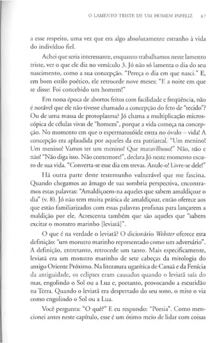 O LAMENTO TRISTE DE UM HOMEM INFELIZ 87
a esse respeito, uma vez que era algo absolutamente estranho à vida
do indivíduo fiel.
Achei que seria interessante, enquanto trabalhamos neste lamento
triste, ver o que ele diz no versículo 3. Jó não só lamenta o dia do seu
nascimento, como a sua concepção. “Pereça o dia em que nasci.” E,
em bom estilo poético, ele retrocede nove meses: “E a noite em que
se disse: Foi concebido um homem!”
Em nossa época de abortos feitos com facilidade e frequência, não
é notável que ele não tivesse chamado a concepção do feto de “tecido”?
Ou de uma massa de protoplasma? Jó chama a multiplicação micros­
cópica de células vivas de “homem”, porque a vida começa na concep­
ção. No momento em que o espermatozóide entra no óvulo - vida! A
concepção era aplaudida por aqueles da era patriarcal. “Um menino!
Um menino! Vamos ter um menino! Que maravilhoso!” Não, não e
não! “Não diga isso. Não comemore!”, declara Jó neste momento escu­
ro de sua vida. “Converta-se esse dia em trevas. Anule-o! Livre-se dele!”
Há outra parte deste testemunho vulnerável que me fascina.
Quando chegamos ao âmago de sua sombria perspectiva, encontra­
mos estas palavras: “Amaldiçoem-na aqueles que sabem amaldiçoar o
dia” (v. 8). Jó não tem muita prática de amaldiçoar, então oferece aos
que estão familiarizados com essas palavras profanas para lançarem a
maldição por ele. Acrescenta também que são aqueles que “sabem
excitar o monstro marinho [leviatã]”.
O que é na verdade o leviatã? O dicionário Webster oferece esta
definição: “um monstro marinho representado como um adversário”.
A definição, entretanto, retrocede um tanto. Mais especificamente,
leviatã era um monstro marinho de sete cabeças da mitologia do
antigo Oriente Próximo. Na literatura ugarítica de Canaã e da Fenícia
da antiguidade, os eclipses eram causados quando o leviatã saía do
mar, engolindo o Sol ou a Lua e, portanto, provocando a escuridão
na Terra. Quando o leviatã era despertado do seu sono, o mito o via
como engolindo o Sol ou a Lua.
Você pergunta: “O quê?” E eu respondo: “Poesia”. Como men­
cionei antes neste capítulo, esse é um ótimo meio de lidar com coisas
 