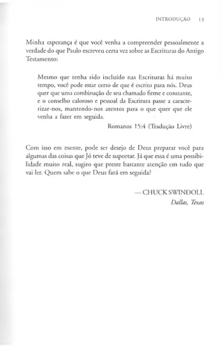 INTRODUÇÃO 13
Minha esperança é que você venha a compreender pessoalmente a
verdade do que Paulo escreveu certa vez sobre as Escrituras do Antigo
Testamento:
Mesmo que tenha sido incluído nas Escrituras há muito
tempo, você pode estar certo de que é escrito para nós. Deus
quer que uma combinação de seu chamado firme e constante,
e o conselho caloroso e pessoal da Escritura passe a caracte­
rizar-nos, mantendo-nos atentos para o que quer que ele
venha a fazer em seguida.
Romanos 15:4 (Tradução Livre)
Com isso em mente, pode ser desejo de Deus preparar você para
algumas das coisas que Jó teve de suportar. Já que essa é uma possibi­
lidade muito real, sugiro que preste bastante atenção em tudo que
vai ler. Quem sabe o que Deus fará em seguida?
— CHUCK SWINDOLL
Dallas, Texas
 