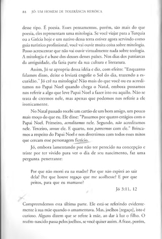 88 JÓ: UM HOMEM DE TOLERÂNCIA HERÓICA
desse tipo. É poesia. Esses pensamentos, porém, são mais do que
poesia, eles representam uma mitologia. Se você viajar para a Turquia
ou a Grécia hoje e um nativo dessa terra estiver agora servindo como
guia turístico profissional, você vai ouvir muita coisa sobre mitologia.
Posso acrescentar que não vai ouvir virtualmente nada sobre teologia.
A mitologia é a base dos deuses desses países. Nos dias dos patriarcas
da antiguidade, ela fazia parte da sua cultura e literatura.
Assim, Jó se apropria dessa idéia e diz, com efeito: “Enquanto
falamos disso, deixe o leviatã engolir o Sol do dia, trazendo a es­
curidão.’’Jó crê na mitologia? Não mais do que você ou eu acredi­
tamos no Papai Noel quando chega o Natal, embora possamos
nos referir a algo que leve Papai Noel a fazer isto ou aquilo. Não se
trata de crermos nele, mas apenas que podemos nos referir a ele
ironicamente.
No Natal passado recebi um cartão de um bom amigo, um pouco
mais moço do que eu. Ele disse: “Passamos por quatro estágios com o
Papai Noel. Primeiro, acreditamos nele. Segundo, não acreditamos
nele. Terceiro, somos ele. E quarto, nos parecemos com ele.” Brinca­
mos a respeito do Papai Noel e nos divertimos com todos esses mitos
que cercam esse personagem fictício.
Jó, embora lamentando por não ter perecido na concepção e
triste por ter vivido para ver o dia de seu nascimento, faz uma
pergunta penetrante:
Por que não morri eu na madre? Por que não expirei ao sair
dela? Por que houve regaço que me acolhesse? E por que
peitos, para que eu mamasse?
Jó 3:11, 12
Compreendemos esta última parte. Ele está-se referindo evidente­
mente à sua mãe quando o amamentava. Mas, joelhos [regaço], isto é
curioso. Alguns dizem que se refere à mãe, ao dar à luz o filho. O
recém-nascido passa pelos joelhos, se você quiser assim. A frase, porém,
 