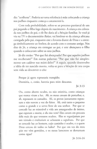 O LAMENTO TRISTE DE UM HOMEM INFELIZ 89
diz: “acolhesse”. Poderia ser uma referência à mãe colocando a criança
nos joelhos enquanto começa a amamentá-la.
Com toda probabilidade, refere-se ao processo patriarcal de um
pai pegando o filho logo depois do nascimento. A criança era coloca­
da nos joelhos do pai, e ele lhe daria ali a bênção familiar. Se você já
viu na TV o documentário Raízes, vai lembrar-se da criança africana
carregada pelo pai, enquanto este a levanta diante de Deus e a entre­
ga simbolicamente ao Senhor, de acordo com o costume antigo. Nos
dias de Jó, a criança era entregue ao pai, e este abençoava o filho
quando o colocavam sobre os seus joelhos.
Jó diz então: “Por que fui abençoado? Por que aqueles joelhos
me receberam?” Em outras palavras: “Por que não fui simples­
mente um cadáver nas mãos deles?” A seguir, quando desenvolve
a idéia de ter nascido morto, volta-se para a bênção de seu corpo
sem vida ao descrever o céu:
Porque já agora repousaria tranquilo;
Dormiria, e, então, haveria para mim descanso.
Jó 3:13
Ou, como aborto oculto, eu não existiria, como crianças
que nunca viram a luz. Ali, os maus cessam de perturbar, e,
ali, repousam os cansados. Ali, os presos juntamente repou­
sam e não ouvem a voz do feitor. Ali, está tanto o pequeno
como o grande e o servo livre de seu senhor. Por que se
concede luz ao miserável e vida aos amargurados de ânimo,
que esperam a morte, e ela não vem? Eles cavam em procura
dela mais do que tesouros ocultos. Eles se regozijariam por
um túmulo e exultariam se achassem a sepultura. Por que
se concede luz ao homem, cujo caminho é oculto, e a quem
Deus cercou de todos os lados? Por que em vez do meu
pão me vêm gemidos, e os meus lamentos se derramam
como água?
Jó 3:16-24
 