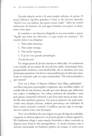 90 JÓ: UM HOMEM DE TOLERÂNCIA HERÓICA
Quando alguém servia a Jó uma simples refeição, ele gemia. O
termo hebraico significa guinchar. Como se ele estivesse dizendo:
“Aiiiiiii! Leve isso embora, não quero comer nada!” Além do terrível
sofrimento do homem, ele está agora faminto; seus gritos se derra­
mam como água.
Jó concluiu o seu lamento dirigindo-se aos seus medos e pavor.
“Aquilo que temo me sobrevêm, e o que receio me acontece.” Ele
resume então a sua desgraça:
1. Não tenho descanso.
2. Não tenho sossego.
3. Não tenho repouso.
4. E já me vem grande perturbação.
Fim do discurso!
Os amigos perto de Jó não tiravam os olhos dele. Ao analisarem
a sua atitude, de seu ponto de vista de boa saúde, alimentação farta,
prosperidade contínua e uma família feliz, eles se ofendem com essas
declarações grosseiras. Em breve o repreenderão por ter dito tais coisas.
Estão se tornando cada vez mais convencidos: “Ele está recebendo o
que merece!”
Você viu o filme O Homem Elefante? Que filme esplêndido! —
um filme não para os protegidos e ingénuos, mas um filme adulto. O
enredo fala de um homem atacado por uma doença que deformou
seu corpo e o desfigurou. Sua cabeça aumenta de tamanho e uma
pele grossa e insensível substitui a que fora antes macia ao tato, dan-
do-lhe uma aparência grotesca. Em poucas palavras, ele acaba pare­
cendo uma atração circense, embora permaneça um indivíduo de
bom caráter, normal e sensível. O público, porém, não se envergo­
nha de tratá-lo como uma aberração.
Você vai se lembrar da cena trágica em que ele foge da multidão,
enquanto as cameras pipocam e as pessoas gritam e tentam agarrá-lo.
Ele finalmente chega a uma estação ferroviária e desce correndo os
degraus para livrar-se dos perseguidores. A caçada termina com o
homem encurralado no banheiro público da estação. A turba entra
 