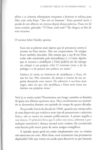 O LAMENTO TRISTE DE UM HOMEM INFELIZ 9 1
afoita e as câmeras relampejam enquanto o homem se esforça para
falar com toda força: “Sou um ser humano.” Seria possível ouvir a
queda de um alfinete no cinema depois dessas palavras. Posso ver Jó
nesse cenário, gritando: “Ó Deus, onde estás?’ Ele chegou ao fim de
seus recursos.
O escritor John Hartley aponta:
Essas são as palavras mais ásperas que Jó pronuncia contra si
mesmo no livro inteiro. Elas nos surpreendem. Os amigos
ficam também chocados. Eles temem que a sua fé em Deus
tenha sido substituída pela desconfiança (...) Como alguém
que se recusou a amaldiçoar a Deus poderia ser tão amargo
em relação à sua própria vida? O contraste entre o Jó do
prólogo e o do poema não poderia ser maior.5
Embora Jó esteja na iminência de amaldiçoar a Deus, ele
não faz isso. Pelo contrário, ele atenua o veneno da sua an­
gústia desejando estar morto. Ele sobrevive à sua hora mais
negra, uma vez que não amaldiçoa a Deus nem toma seu
destino nas próprias mãos.5
Você já se sentiu assim? Percorremos um longo caminho na história
da igreja nos últimos quarenta anos. Meu envolvimento no ministé­
rio se desenrolou durante este período de tempo de quatro décadas.
No passado (início da década de 1960), quando um cristão sofria
de uma depressão que resultava neste tipo de pensamento e admissão
franca, não se tocava no assunto publicamente. A pessoa engolia a
sua tristeza. O primeiro livro que li sobre esse tema, referente à per­
turbação emocional e doença mental entre cristãos, foi considerado
uma heresia pela maior parte de meus amigos evangélicos.
A opinião quase geral era então simplesmente esta: os cristãos
não entravam em crise. Além disso, você certamente não permanecia
deprimido! Sabe que termo era usado para descrever os que lutavam
 