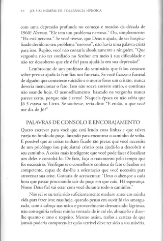 92 JÓ: UM HOMEM DE TOLERÂNCIA HERÓICA
com uma depressão profunda no começo e meados da década de
I960? Nervoso. “Ele tem um problema nervoso.” Ou, simplesmente:
“Ela está nervosa.” Se você tivesse, que Deus o ajude, de ser hospita­
lizado devido ao seu problema “nervoso”, não havia uma palavra cristã
para isso. Repito, você não contaria absolutamente a ninguém. “Que
vergonha não ter confiado no Senhor em meio à sua dificuldade e
não ter descoberto que ele é fiel para ajudá-lo em sua depressão!”
Lembro-me de um professor do seminário que falou conosco
sobre prestar ajuda às famílias nos funerais. Se você fizesse o funeral
de alguém que cometesse suicídio e o morto fosse um cristão, nunca
deveria mencionar o fato. Isso não soava correto então, e continua
não soando hoje. O aconselhamento baseado na vergonha nunca
parece certo, porque não é certo! Naquela época eu não sabia que
Jó 3 estava no Livro. Se soubesse, teria dito: “E então, o que você
me diz de Jó?”
PALAVRAS DE CONSOLO E ENCORAJAMENTO
Quero escrever para você que está lendo estas linhas e que talvez
esteja no fundo do poço, lutando para encontrar o caminho de volta.
E possível que as coisas tenham ficado tão pretas que você necessite
de um psicólogo (ou psiquiatra) cristão para ajudá-lo a descobrir o
seu caminho. A coisa mais inteligente que você pode fazer é localizar
um deles e consultá-lo. De fato, faça o tratamento pelo tempo que
for necessário. Verifique se o conselheiro conhece de fato o Senhor e é
competente, capaz de dar-lhe a orientação que você necessita para
atravessar sua crise. Gostaria de acrescentar: “Deus o abençoe a cada
hora que passar procurando sair do poço em que caiu. Há esperança.
Nosso Deus fiel vai estar com você durante todo o caminho.”
Não sei se eu teria sido suficientemente maduro antes em minha
vida para fazer isto; mas hoje, quando penso em ouvir Jó tão amargu­
rado, com a cabeça nas mãos e provavelmente derramando lágrimas,
não conseguiria refrear minha vontade de ir até ele, abraçá-lo e dizer-
lhe quanto o amo e respeito. Mesmo assim, tenho a certeza de que
jamais poderia compreender quão terrível deve ter sido a sua miséria.
 