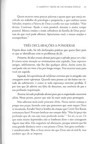 O LAMENTO TRISTE DE UM HOMEM INFELIZ 93
Quero escrever estas poucas palavras a quem quer que esteja en­
volvido no trabalho de psicologia e psiquiatria, e que conhece nosso
Salvador, respeita a Palavra de Deus e confia nas suas verdades: “Não
desista. Continue. Ajude o mais possível, durante o maior tempo
possível. Muitos irmãos e irmãs sofredores da família de Deus preci­
sam do que você pode oferecer. Apreciamos você, e nossas orações o
acompanham.”
TRÊS DECLARAÇÕES A PONDERAR
Depois disso tudo, há três declarações práticas que quero fazer para
os que se identificam com os problemas de Jó.
Primeiro, há dias escuros demaispara que o sofredorpossa ver a luz.
Jó estava nesta situação ao terminarmos este capítulo. Seus supostos
amigos, infelizmente, não lhe dão qualquer alívio. Assim como Jó,
você pode não ter visto a luz por longo tempo. Vou escrever mais para
você em seguida.
Segundo, há experiências de talforma extremas que os atingidos não
conseguem sentir esperança. Quando uma pessoa cai tão baixo em vir­
tude do sofrimento, é como se toda esperança estivesse perdida. É
por isso que Jó admite sua falta de descanso, sua ausência de paz e
sua profunda inquietação.
Terceiro, há valesprofundos demaispara que osangustiados encontrem
alívio. Nesse ponto, parece que não há mais razão para prosseguir.
Não sabemos mais onde procurar alívio. Nossa mente começa a
pregar-nos peças, fazendo com que pensemos que nem sequer Deus
se incomoda. Errado! Você se lembra da citação que Corrie Ten Boom
costumava fazer? Procuro lembrar-me sempre dela: “Não há poço tão
profundo que ele não seja mais profundo ainda.” 6Eu sei, eu sei. Os
que estão muito deprimidos não se lembram disso e não conseguem
digerir essa idéia. Eles negariam tal afirmação, porque sentem que há
uma grande distância entre a sua pessoa e Deus. Isso gera confusão —
é amedrontador. Mas as boas novas são que Deus não só está lá, mas
também que ele se importa.
 