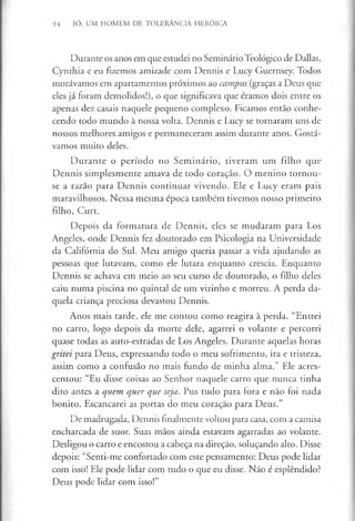 94 JÓ: UM HOMEM DE TOLERÂNCIA HERÓICA
Durante os anos em que estudei no Seminário Teológico de Dallas,
Cynthia e eu fizemos amizade com Dennis e Lucy Guernsey. Todos
morávamos em apartamentos próximos ao campus (graças a Deus que
eles já foram demolidos!), o que significava que éramos dois entre os
apenas dez casais naquele pequeno complexo. Ficamos então conhe­
cendo todo mundo à nossa volta. Dennis e Lucy se tornaram uns de
nossos melhores amigos e permaneceram assim durante anos. Gostá­
vamos muito deles.
D urante o período no Seminário, tiveram um filho que
Dennis simplesmente amava de todo coração. O menino tornou-
se a razão para Dennis continuar vivendo. Ele e Lucy eram pais
maravilhosos. Nessa mesma época também tivemos nosso primeiro
filho, Curt.
Depois da formatura de Dennis, eles se mudaram para Los
Angeles, onde Dennis fez doutorado em Psicologia na Universidade
da Califórnia do Sul. Meu amigo queria passar a vida ajudando as
pessoas que lutavam, como ele lutara enquanto crescia. Enquanto
Dennis se achava em meio ao seu curso de doutorado, o filho deles
caiu numa piscina no quintal de um vizinho e morreu. A perda da­
quela criança preciosa devastou Dennis.
Anos mais tarde, ele me contou como reagira à perda. “Entrei
no carro, logo depois da morte dele, agarrei o volante e percorri
quase todas as auto-estradas de Los Angeles. Durante aquelas horas
gritei para Deus, expressando todo o meu sofrimento, ira e tristeza,
assim como a confusão no mais fundo de minha alma.” Ele acres­
centou: “Eu disse coisas ao Senhor naquele carro que nunca tinha
dito antes a quem quer que seja. Pus tudo para fora e não foi nada
bonito. Escancarei as portas do meu coração para Deus.”
De madrugada, Dennis finalmente voltou para casa, com a camisa
encharcada de suor. Suas mãos ainda estavam agarradas ao volante.
Desligou o carro e encostou a cabeça na direção, soluçando alto. Disse
depois: “Senti-me confortado com este pensamento: Deus pode lidar
com isso! Ele pode lidar com tudo o que eu disse. Não é esplêndido?
Deus pode lidar com isso!”
 