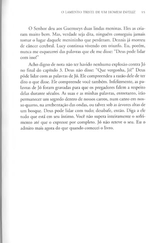 O LAMENTO TRISTE DE UM HOMEM INFELIZ 95
O Senhor deu aos Guernseys duas lindas meninas. Eles as cria­
ram muito bem. Mas, verdade seja dita, ninguém conseguiu jamais
tomar o lugar daquele menininho que perderam. Dennis já morreu
de câncer cerebral. Lucy continua vivendo em triunfo. Eu, porém,
nunca me esquecerei das palavras que ele me disse: “Deus pode lidar
com isso!”
Acho digno de nota não ter havido nenhuma explosão contra Jó
no final do capítulo 3. Deus não disse: “Que vergonha, Jó!” Deus
pôde lidar com as palavras de Jó. Ele compreendeu a razão dele de ter
dito o que disse. Ele compreende você também. Infelizmente, as pa­
lavras de Jó foram gravadas para que os pregadores falem a respeito
delas durante séculos. As suas e as minhas palavras, entretanto, irão
permanecer um segredo dentro de nossos carros, num canto em nos­
so quarto, na arrebentação das ondas, ou talvez sob as árvores altas de
um bosque. Deus pode lidar com tudo; desabafe, então. Diga a ele
tudo que está em seu íntimo. Você não supera inteiramente o sofri­
mento até que o expresse por completo. Jó não reteve o seu. Eu o
admiro mais agora do que quando comecei o livro.
 