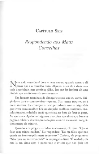 C a pít u l o S eis
Respondendo aos Maus
Conselhos
em todo conselho é bom —nem mesmo quando quem o dá
pensa que é o conselho certo. Algumas vezes ele é dado com
toda sinceridade, mas continua falho. Isto me fez lembrar de uma
história que me foi contada recentemente.
Um homem terminara de almoçar e estava em seu carro, diri­
gindo-se para o compromisso seguinte. Sua mente reportou-se à
noite anterior. Ele começou a ficar perturbado com a briga séria
que tivera com a mulher. Era um daqueles conflitos contínuos, não-
solucionados, e decidiu então que estava na hora de fazer as pazes.
Ao sentir-se culpado por algumas das coisas que dissera, o homem
pegou o celular e discou apressado para casa em meio a um conges­
tionamento de trânsito.
Quando a empregada atendeu ao chamado, ele disse: “Quero
falar com minha mulher.” Ela respondeu: “Ela me falou que não
queria ser interrompida neste momento.” Curioso, ele perguntou:
“Não quer ser interrompida?” A empregada disse: “É verdade, ela
está lá em cima com o namorado e avisou que não quer ser
 
