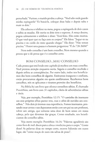 98 JÓ: UM HOMEM DE TOLERÂNCIA HERÓICA
perturbada.” Furioso, o marido perdeu a cabeça. “Você sabe onde guardo
minha espingarda? Vá buscá-la, coloque duas balas e depois suba e
mate os dois.”
Ela colocou o telefone na mesa, pegou a espingarda de dois canos
e subiu as escadas. Ele ouviu os dois tiros e esperou. A moça desceu,
pegou calmamente o telefone e disse: “Está feito. Eles estão mortos.
O que você quer que eu faça com os corpos?” Ele falou: “Jogue-os na
piscina e eu cuido do resto quando chegar.” Ela disse: “Não temos
piscina.” Houve uma pausa e o homem perguntou: “E do 728-3604?”
Nem todo conselho é um bom conselho. Nem mesmo quando a
pessoa que o dá pensa que é o conselho certo.
BOM CONSELHO...MAU CONSELHO
Cada pessoa que está lendo este capítulo já recebeu um mau conselho.
Você prestou atenção enquanto ouvia. Seguiu o conselho recebido e
depois sofreu as consequências. Por outro lado, todos nos beneficia­
mos dos bons conselhos de alguém. Estávamos inseguros e confusos,
então procuramos alguém em quem confiávamos. Recebemos bons
conselhos, nós os aplicamos e tiramos proveito dos benefícios.
Na Bíblia há um livro que oferece conselhos sábios. É chamado
Provérbios, um livro com 31 capítulos, cheio de advertências sábias
e úteis.
Veja, por exemplo, Provérbios 12:15: “O caminho do insensato
aos seus próprios olhos parece reto, mas o sábio dá ouvidos aos con­
selhos.” Nós dois já tivemos essa experiência. Fomos insensatos, pen­
sando estar certos e nos deparamos então com um pai ou um professor,
talvez um amigo, que colocou uma dose de bom senso em nossa
cabeça, pelo que devemos dar graças. Como resultado, nos benefi­
ciamos do conselho sábio.
Veja outro exemplo: Provérbios 16:24: “Palavras agradáveis são
como favo de mel: doces para a alma e medicina para o corpo.” Gosto
disso! As palavras ditas no tempo certo, escreve Salomão em outro
lugar, são “como maçãs de ouro em salvas de prata”.
 