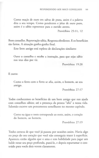 RESPONDENDO AOS MAUS CONSELHOS 99
Como maçãs de ouro em salvas de prata, assim é a palavra
dita a seu tempo. Como pendentes e jóias de ouro puro,
assim é o sábio repreensor para o ouvido atento.
Provérbios 25:11, 12
Bom conselho. Reprovação sábia. Resposta obediente. E os benefícios
são fartos. A situação ganha-ganha final.
Este livro antigo está repleto de declarações similares:
Ouve o conselho e recebe a instrução, para que sejas sábio
nos teus dias por vir.
Provérbios 19:20
E outra:
Como o ferro com o ferro se afia, assim, o homem, ao seu
amigo.
Provérbios 27:17
Todos conhecemos os benefícios de um bom amigo que nos ajuda
com conselhos sábios; até a presença da pessoa “afia” a nossa vida.
Salomão escreve um pensamento semelhante no mesmo capítulo.
Como na água o rosto corresponde ao rosto, assim, o coração
do homem, ao homem.
Provérbios 27:19
Tenho certeza de que você já passou por ocasiões assim. Havia algo
no poço do seu coração que você não conseguia trazer à superfície.
Apareceu então alguém que o ama e tem habilidade para jogar um
balde nesse seu poço profundo, puxá-lo, e depois esparramar o con­
teúdo para vocês dois verem claramente.
 