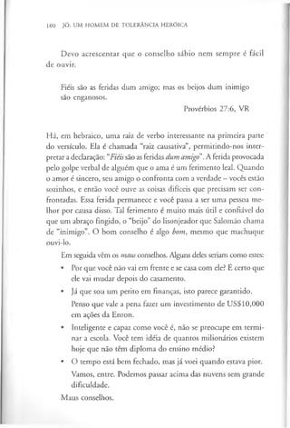 100 JÓ: UM HOMEM DE TOLERÂNCIA HERÓICA
Devo acrescentar que o conselho sábio nem sempre é fácil
de ouvir.
Fiéis são as feridas dum amigo; mas os beijos dum inimigo
são enganosos.
Provérbios 27:6, VR
Há, em hebraico, uma raiz de verbo interessante na primeira parte
do versículo. Ela é chamada “raiz causativa”, permitindo-nos inter­
pretar a declaração: “Fiéissão as feridas dum amigo”.A ferida provocada
pelo golpe verbal de alguém que o ama é um ferimento leal. Quando
o amor é sincero, seu amigo o confronta com a verdade —vocês estão
sozinhos, e então você ouve as coisas difíceis que precisam ser con­
frontadas. Essa ferida permanece e você passa a ser uma pessoa me­
lhor por causa disso. Tal ferimento é muito mais útil e confiável do
que um abraço fingido, o “beijo” do lisonjeador que Salomão chama
de “inimigo”. O bom conselho é algo bom, mesmo que machuque
ouvi-lo.
Em seguida vêm os maus conselhos. Alguns deles seriam como estes:
• Por que você não vai em frente e se casa com ele? E certo que
ele vai mudar depois do casamento.
• Já que sou um perito em finanças, isto parece garantido.
Penso que vale a pena fazer um investimento de US$10,000
em ações da Enron.
• Inteligente e capaz como você é, não se preocupe em termi­
nar a escola. Você tem idéia de quantos milionários existem
hoje que não têm diploma do ensino médio?
• O tempo está bem fechado, mas já voei quando estava pior.
Vamos, entre. Podemos passar acima das nuvens sem grande
dificuldade.
Maus conselhos.
 