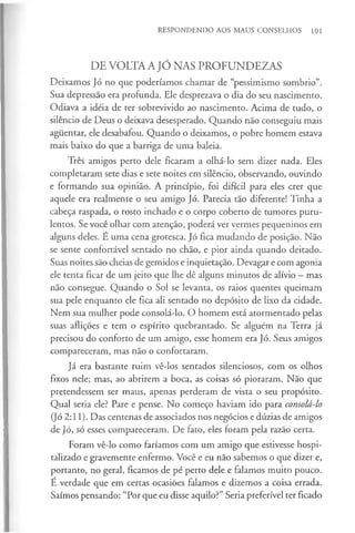 RESPONDENDO AOS MAUS CONSELHOS 101
DE VOLTA A JÓ NAS PROFUNDEZAS
Deixamos Jó no que poderíamos chamar de “pessimismo sombrio”.
Sua depressão era profunda. Ele desprezava o dia do seu nascimento.
Odiava a idéia de ter sobrevivido ao nascimento. Acima de tudo, o
silêncio de Deus o deixava desesperado. Quando não conseguiu mais
aguentar, ele desabafou. Quando o deixamos, o pobre homem estava
mais baixo do que a barriga de uma baleia.
Três amigos perto dele ficaram a olhá-lo sem dizer nada. Eles
completaram sete dias e sete noites em silêncio, observando, ouvindo
e formando sua opinião. A princípio, foi difícil para eles crer que
aquele era realmente o seu amigo Jó. Parecia tão diferente! Tinha a
cabeça raspada, o rosto inchado e o corpo coberto de tumores puru­
lentos. Se você olhar com atenção, poderá ver vermes pequeninos em
alguns deles. É uma cena grotesca. Jó fica mudando de posição. Não
se sente confortável sentado no chão, e pior ainda quando deitado.
Suas noites são cheias de gemidos e inquietação. Devagar e com agonia
ele tenta ficar de um jeito que lhe dê alguns minutos de alívio —mas
não consegue. Quando o Sol se levanta, os raios quentes queimam
sua pele enquanto ele fica ali sentado no depósito de lixo da cidade.
Nem sua mulher pode consolá-lo. O homem está atormentado pelas
suas aflições e tem o espírito quebrantado. Se alguém na Terra já
precisou do conforto de um amigo, esse homem era Jó. Seus amigos
compareceram, mas não o confortaram.
Já era bastante ruim vê-los sentados silenciosos, com os olhos
fixos nele; mas, ao abrirem a boca, as coisas só pioraram. Não que
pretendessem ser maus, apenas perderam de vista o seu propósito.
Qual seria ele? Pare e pense. No começo haviam ido para consolá-lo
(Jó 2:11). Das centenas de associados nos negócios e dúzias de amigos
de Jó, só esses compareceram. De fato, eles foram pela razão certa.
Foram vê-lo como faríamos com um amigo que estivesse hospi­
talizado e gravemente enfermo. Você e eu não sabemos o que dizer e,
portanto, no geral, ficamos de pé perto dele e falamos muito pouco.
É verdade que em certas ocasiões falamos e dizemos a coisa errada.
Saímos pensando: “Por que eu disse aquilo?” Seria preferível ter ficado
 