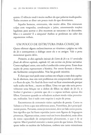 102 JÓ: UM HOMEM DE TOLERÂNCIA HERÓICA
quieto. O silêncio total é muito melhor do que palavras inadequadas.
Todos erramos ao dizer um pouco mais do que deveríamos.
Aqueles homens, entretanto, vão muito além. Eles misturam
culpa com vergonha, condenação e juízo, amontoando noções
legalistas; para acertar o alvo recorrem ao sarcasmo e às discussões.
Mas e o consolo? E a simpatia? Ambos se perderam no calor dos
argumentos verbais.
UM POUCO DE ESTRUTURA PARA COMEÇAR
Quero oferecer alguns esclarecimentos ao virarmos a página na vida
de Jó e começarmos o diálogo entre ele e os amigos. Vale a pena
mencionar quatro deles.
Primeiro, os dois capítulos iniciais do Livro deJó e os 11 versículos
finais do último capítulo, capítulo 42, são escritos em forma narrativa.
Como expliquei antes, este estilo é conhecido como prosa. Essas duas
seçÕes de prosa representam a história. Por serem factuais e diretas,
são facilmente compreendidas. Não há grande mistério.
É claro que você pode estar curioso em relação a esses dois capítu­
los de abertura, mas não terá problemas em compreender as palavras
e o fluxo da ação. No final do livro você vai ficar emocionado porque
tudo acaba tão bem... exceto os filhos. Uma vez que não seria prova­
velmente uma bênção ter o dobro de filhos na idade de Jó (!), o
Senhor é gracioso e permite que ele e a esposa tenham apenas dez
filhos. Gostamos quando os sofredores acabam tendo vidas proveito­
sas, realizadas. Isto é tudo com respeito à seção de prosa.
Encontramos de entremeio vários capítulos de poesia. Como os
Salmos e o livro a que nos referimos antes, Provérbios, Jó é principal­
mente poesia. Portanto, como já mencionei, deve ser lido como poesia.
Isto significa que há frases repetidas junto com figuras de linguagem
pitorescas. Algumas coisas, como você em breve descobrirá, estão além
da nossa capacidade de compreender plenamente, o que é de se
esperar. Mas é possível entender a maior parte do que lemos. De fato,
quase todos os escritos são belíssimos, embora um tanto misteriosos
 