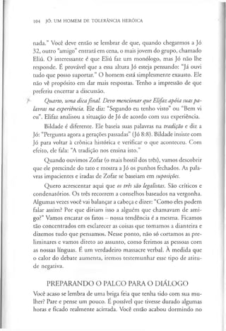 104 JÓ: UM HOMEM DE TOLERÂNCIA HERÓICA
nada.” Você deve então se lembrar de que, quando chegarmos a Jó
32, outro “amigo” entrará em cena, o mais jovem do grupo, chamado
Eliú. O interessante é que Eliú faz um monólogo, mas Jó não lhe
responde. É provável que a essa altura Jó esteja pensando: “Já ouvi
tudo que posso suportar.” O homem está simplesmente exausto. Ele
não vê propósito em dar mais respostas. Tenho a impressão de que
preferiu encerrar a discussão.
Quarto, uma dicafinal. Devo mencionar que Elifaz apóia suaspa­
lavras na experiência. Ele diz: “Segundo eu tenho visto” ou “Bem vi
eu”. Elifaz analisou a situação de Jó de acordo com sua experiência.
Bildade é diferente. Ele baseia suas palavras na tradição e diz a
Jó: “Pergunta agora a gerações passadas” (Jó 8:8). Bildade insiste com
Jó para voltar à crónica histórica e verificar o que aconteceu. Com
efeito, ele fala: “A tradição nos ensina isto.”
Quando ouvimos Zofar (o mais hostil dos três), vamos descobrir
que ele prescinde do tato e mostra a Jó os punhos fechados. As pala­
vras impacientes e iradas de Zofar se baseiam em suposições.
Quero acrescentar aqui que os três são legalistas. São críticos e
condenatórios. Os três recorrem a conselhos baseados na vergonha.
Algumas vezes você vai balançar a cabeça e dizer: “Como eles podem
falar assim? Por que diriam isso a alguém que chamavam de ami­
go?” Vamos encarar os fatos - nossa tendência é a mesma. Ficamos
tão concentrados em esclarecer as coisas que tomamos a dianteira e
dizemos tudo que pensamos. Nesse ponto, não só cortamos as pre­
liminares e vamos direto ao assunto, como ferimos as pessoas com
as nossas línguas. É um verdadeiro massacre verbal. À medida que
o calor do debate aumenta, iremos testemunhar esse tipo de atitu­
de negativa.
PREPARANDO O PALCO PARA O DIÁLOGO
Você acaso se lembra de uma briga feia que tenha tido com sua mu­
lher? Pare e pense um pouco. É possível que tivesse durado algumas
horas e ficado realmente acirrada. Você então acabou dormindo no
 