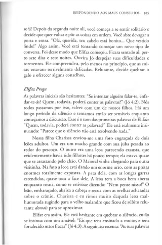 RESPONDENDO AOS MAUS CONSELHOS 105
sofá! Depois da segunda noite ali, você começa a se sentir solitário e
decide que quer voltar e pôr as coisas em ordem. Você abre devagar a
porta e entra. “Olá, querida, seu cabelo está bonito... Que vestido
lindo!” Algo assim. Você está tentando começar um novo tipo de
conversa. Foi desse modo que Elifaz começou. Ficara sentado ali per­
to sete dias e sete noites. Ouvira Jó despejar suas dificuldades e
tormentos. Ele compreendeu, pelo menos no princípio, que as coi­
sas estavam terrivelmente delicadas. Relutante, decide quebrar o
gelo e oferecer alguns conselhos.
Elifaz Prega
As palavras iniciais são hesitantes: “Se intentar alguém falar-te, enfa-
dar-te-ás? Quem, todavia, poderá conter as palavras?” (Jó 4:2). Nós
todos passamos por isso, talvez com um de nossos filhos. Há um
longo período de silêncio e tentamos então ser sensíveis enquanto
começamos a discussão. Esse é o tom das primeiras palavras de Elifaz:
“Quem, todavia, poderá conter as palavras?” Ele está realmente insi­
nuando: “Parece que o silêncio não está resolvendo nada.”
Nossa filha Charissa enviou-me uma foto engraçada de dois
leões adultos. Um era um macho grande com sua juba pesada ao
redor do pescoço. O outro era uma leoa parecendo exausta, que
evidentemente havia tido filhotes há pouco tempo; ela estava quase
que se arrastando pelo chão. O Maioral vinha chegando para outra
visitinha. Na foto a leoa está dando um enorme urro, com as presas
enormes totalmente expostas. A pata dela, com as longas garras
estendidas, quase toca a face dele. A leoa tem a boca bem aberta
enquanto rosna, como se estivesse dizendo: “Nem pense nisso!” O
leão, embaraçado, abaixa a cabeça e recua com as orelhas achatadas
sobre o crânio. Charissa e eu rimos m uito daquela leoa mal­
humorada rugindo para o velho malandro que ficou de súbito relu­
tante demais para se aproximar.
Elifaz era assim. Ele está hesitante em quebrar o silêncio, então
se insinua com um amável: “Eis que tens ensinado a muitos e tens
fortalecido mãos fracas” (Jó 4:3). Aseguir, acrescenta: “As tuas palavras
 