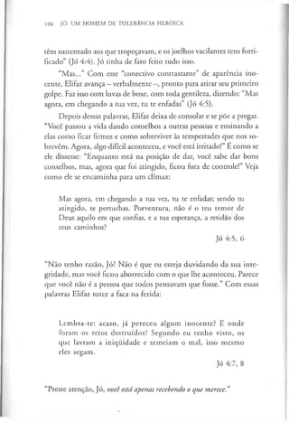 106 JÓ: UM HOMEM DE TOLERÂNCIA HERÓICA
têm sustentado aos que tropeçavam, e os joelhos vacilantes tens forti­
ficado” (Jó 4:4). Jó tinha de fato feito tudo isso.
“Mas...” Com esse “conectivo contrastante” de aparência ino­
cente, Elifaz avança - verbalmente pronto para atirar seu primeiro
golpe. Faz isso com luvas de boxe, com toda gentileza, dizendo: “Mas
agora, em chegando a tua vez, tu te enfadas” (Jó 4:5).
Depois dessas palavras, Elifaz deixa de consolar e se põe a pregar.
“Você passou a vida dando conselhos a outras pessoas e ensinando a
elas como ficar firmes e como sobreviver às tempestades que nos so­
brevêm. Agora, algo difícil aconteceu, e você está irritado!” É como se
ele dissesse: “Enquanto está na posição de dar, você sabe dar bons
conselhos, mas, agora que foi atingido, ficou fora de controle!” Veja
como ele se encaminha para um clímax:
Mas agora, em chegando a tua vez, tu te enfadas; sendo tu
atingido, te perturbas. Porventura, não é o teu temor de
Deus aquilo em que confias, e a tua esperança, a retidao dos
teus caminhos?
Jó 4:5, 6
“Não tenho razão, Jó? Não é que eu esteja duvidando da sua inte­
gridade, mas você ficou aborrecido com o que lhe aconteceu. Parece
que você não é a pessoa que todos pensavam que fosse.” Com essas
palavras Elifaz torce a faca na ferida:
Lembra-te: acaso, já pereceu algum inocente? E onde
foram os retos destruídos? Segundo eu tenho visto, os
que lavram a iniquidade e semeiam o mal, isso mesmo
eles segam.
Jó 4:7, 8
“Preste atenção, Jó, você está apenas recebendo o que merece."
 