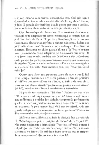 108 JÓ: UM HOMEM DE TOLERÂNCIA HERÓICA
Nao me importo com quantas experiências teve. Você não tem o
direito de dizer isso a um homem de indiscutível integridade.” Pronto,
já falei. E gostaria de repetir isso a cada pessoa que torce a verdade,
ignora os fatos e abusa verbalmente dos que não têm culpa.
O problema é que ele não acabou. Elifaz continua falando sobre
visões da noite e depois sobre como é verdade que os homens não são
perfeitos diante de Deus. Ele persiste, dizendo a Jó que temos um
Criador, que ele é o único perfeito, e que nós não somos. E claro que
Jó já sabia disso tudo! Na verdade, nem tudo que Elifaz disse era
incorreto. Ele acerta em cheio quando afirma a Jó: “Mas o homem
nasce para o enfado, como as fagulhas das brasas voam para cima” (Jó
5:7). Jó certamente sabia também isso. Se o idoso amigo de Jó tivesse
então parado! Ele porém continua, deixando escorrer um pouco mais
de orgulho: “Quanto a mim, eu buscaria a Deus e a ele entregaria a
minha causa” (Jó 5:8). Deixa implícito com isso: “Você não fez tal
coisa, Jó!”
Quero agora fazer uma pergunta: como ele sabe o que Jó fez?
Nem sempre buscamos a Deus em palavras. Durante períodos
ultradifíceis buscamos a Deus em silêncio, no íntimo da nossa alma.
Uma vez que Deus é Aquele “que faz coisas grandes e inescrutáveis”
(Jó 5:9), buscá-lo em silêncio é perfeitamente apropriado.
Jó poderia ter respondido: “Sei disso!” Poderia ter dito mais:
“Não estou sentado aqui apenas carnalmente! Estou lutando com o
meu sofrimento e a minha dor; todavia, compreendo perfeitamente
que Deus faz coisas grandes e maravilhosas. Estou coberto de tumo­
res, mas nada fiz para merecer isto! Você está despejando toda essa
grande teologia sem conhecimento. Por favor, por favor!” Poderia ter
dito isso e muito mais, mas Jó se conteve.
Elifaz não parou. Ele tem a audácia de dizer, no final do versículo
17: “Não desprezes, pois, a disciplina do Todo-Poderoso” (Jó 5:17).
Não perca novamente a implicação: “Você está sofrendo porque é
culpado, Jó! Está recebendo exatamente o que merece. Não está atento
às censuras do Senhor. Na realidade, ficará bom tão logo se arrepen­
da de seus pecados.” Quanta simpatia e consolo!
 