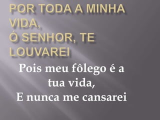 Pois meu fôlego é a
     tua vida,
E nunca me cansarei
 