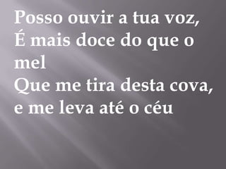 Posso ouvir a tua voz,
É mais doce do que o
mel
Que me tira desta cova,
e me leva até o céu
 