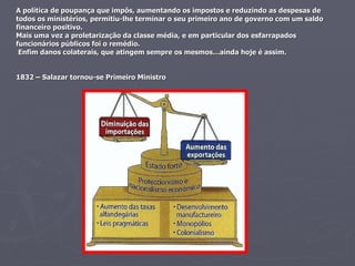 A política de poupança que impôs, aumentando os impostos e reduzindo as despesas de todos os ministérios, permitiu-lhe terminar o seu primeiro ano de governo com um saldo financeiro positivo. Mais uma vez a proletarização da classe média, e em particular dos esfarrapados funcionários públicos foi o remédio.  Enfim danos colaterais, que atingem sempre os mesmos…ainda hoje é assim. 1832 – Salazar tornou-se Primeiro Ministro 
