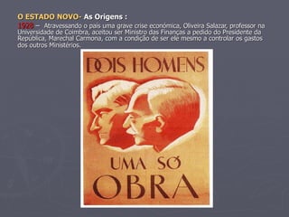 O ESTADO NOVO-  As Origens : 1928  –  Atravessando o país uma grave crise económica, Oliveira Salazar, professor na Universidade de Coimbra, aceitou ser Ministro das Finanças a pedido do Presidente da República, Marechal Carmona, com a condição de ser ele mesmo a controlar os gastos dos outros Ministérios.   . 