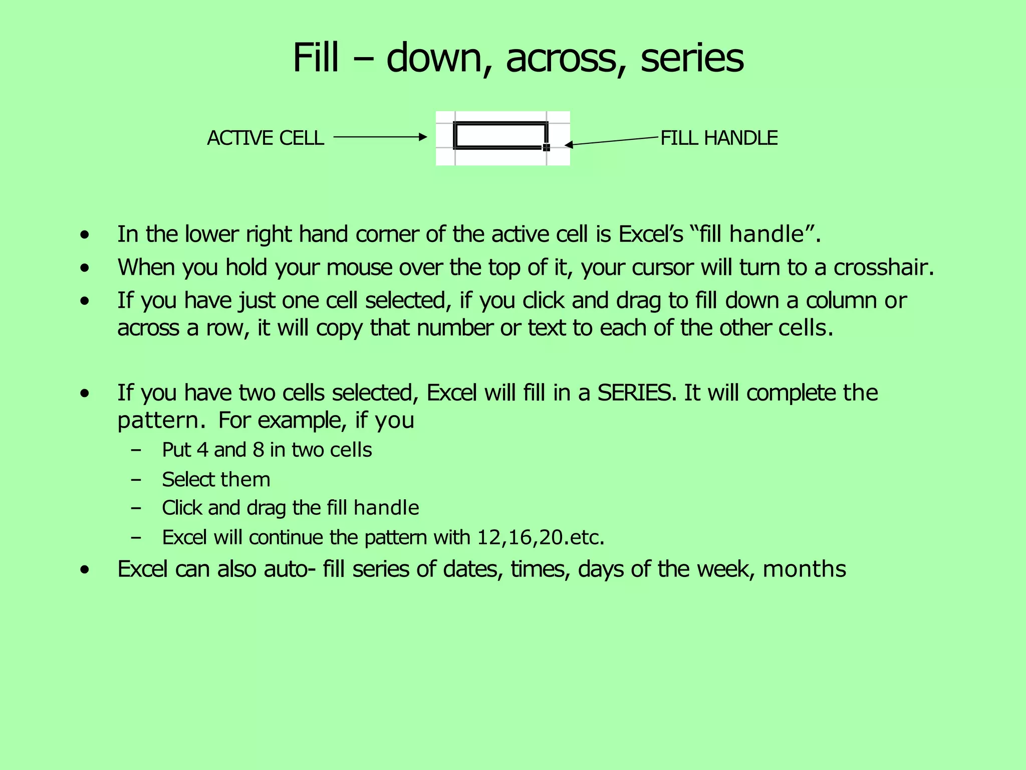 Fill – down, across, series • In the lower right hand corner of the active cell is Excel’s “fill handle”. • When you hold your mouse over the top of it, your cursor will turn to a crosshair. • If you have just one cell selected, if you click and drag to fill down a column or across a row, it will copy that number or text to each of the other cells. • If you have two cells selected, Excel will fill in a SERIES. It will complete the pattern. For example, if you – Put 4 and 8 in two cells – Select them – Click and drag the fill handle – Excel will continue the pattern with 12,16,20.etc. • Excel can also auto- fill series of dates, times, days of the week, months ACTIVE CELL FILL HANDLE 