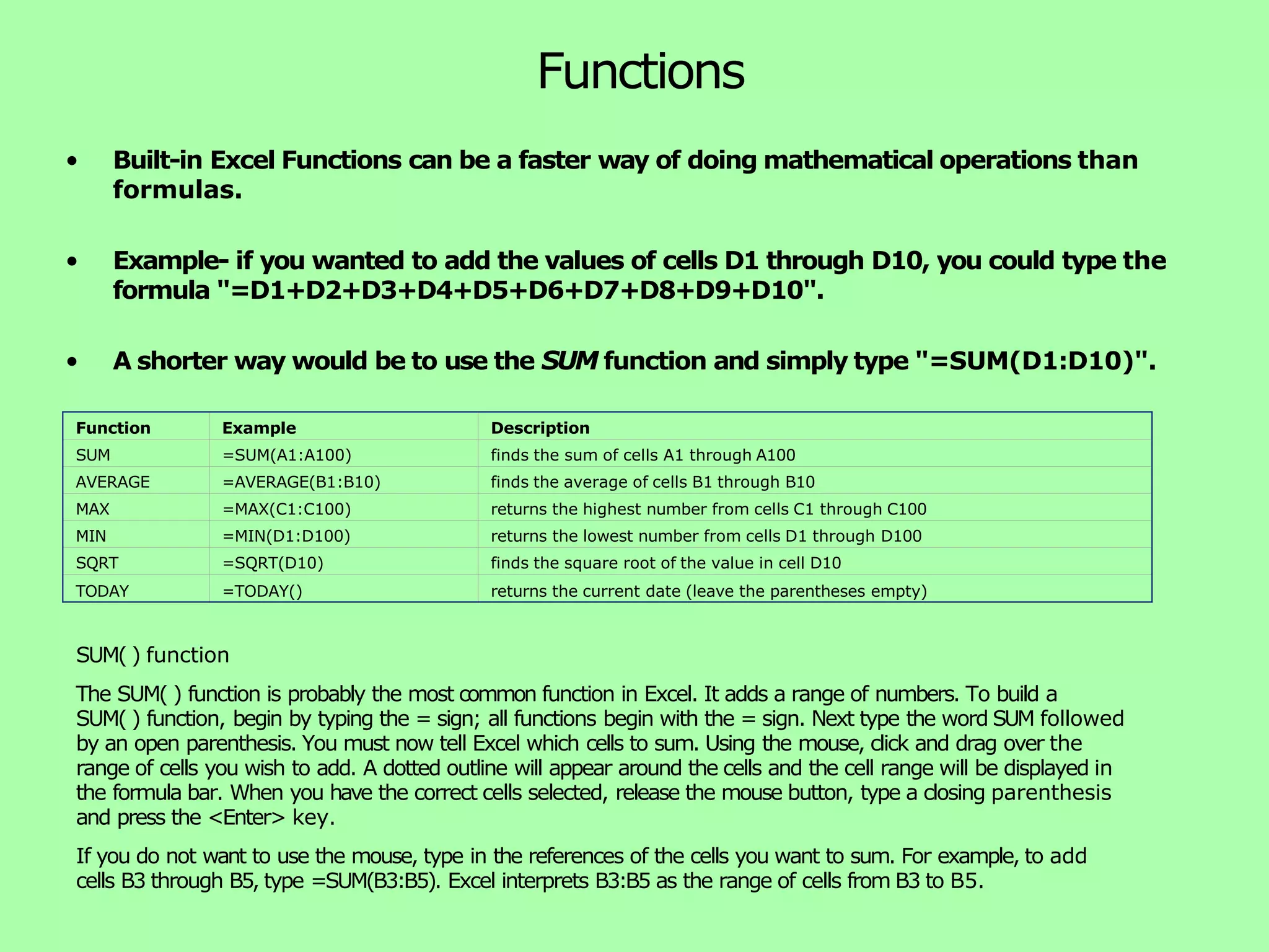 Functions • Built-in Excel Functions can be a faster way of doing mathematical operations than formulas. • Example- if you wanted to add the values of cells D1 through D10, you could type the formula "=D1+D2+D3+D4+D5+D6+D7+D8+D9+D10". • A shorter way would be to use the SUM function and simply type "=SUM(D1:D10)". Function Example Description SUM =SUM(A1:A100) finds the sum of cells A1 through A100 AVERAGE =AVERAGE(B1:B10) finds the average of cells B1 through B10 MAX =MAX(C1:C100) returns the highest number from cells C1 through C100 MIN =MIN(D1:D100) returns the lowest number from cells D1 through D100 SQRT =SQRT(D10) finds the square root of the value in cell D10 TODAY =TODAY() returns the current date (leave the parentheses empty) SUM( ) function The SUM( ) function is probably the most common function in Excel. It adds a range of numbers. To build a SUM( ) function, begin by typing the = sign; all functions begin with the = sign. Next type the word SUM followed by an open parenthesis. You must now tell Excel which cells to sum. Using the mouse, click and drag over the range of cells you wish to add. A dotted outline will appear around the cells and the cell range will be displayed in the formula bar. When you have the correct cells selected, release the mouse button, type a closing parenthesis and press the <Enter> key. If you do not want to use the mouse, type in the references of the cells you want to sum. For example, to add cells B3 through B5, type =SUM(B3:B5). Excel interprets B3:B5 as the range of cells from B3 to B5. 