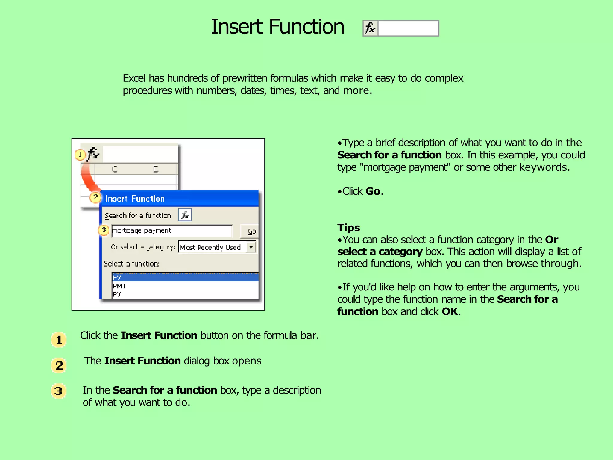 Excel has hundreds of prewritten formulas which make it easy to do complex procedures with numbers, dates, times, text, and more. Insert Function •Type a brief description of what you want to do in the Search for a function box. In this example, you could type "mortgage payment" or some other keywords. •Click Go. Tips •You can also select a function category in the Or select a category box. This action will display a list of related functions, which you can then browse through. •If you'd like help on how to enter the arguments, you could type the function name in the Search for a function box and click OK. Click the Insert Function button on the formula bar. The Insert Function dialog box opens In the Search for a function box, type a description of what you want to do. 