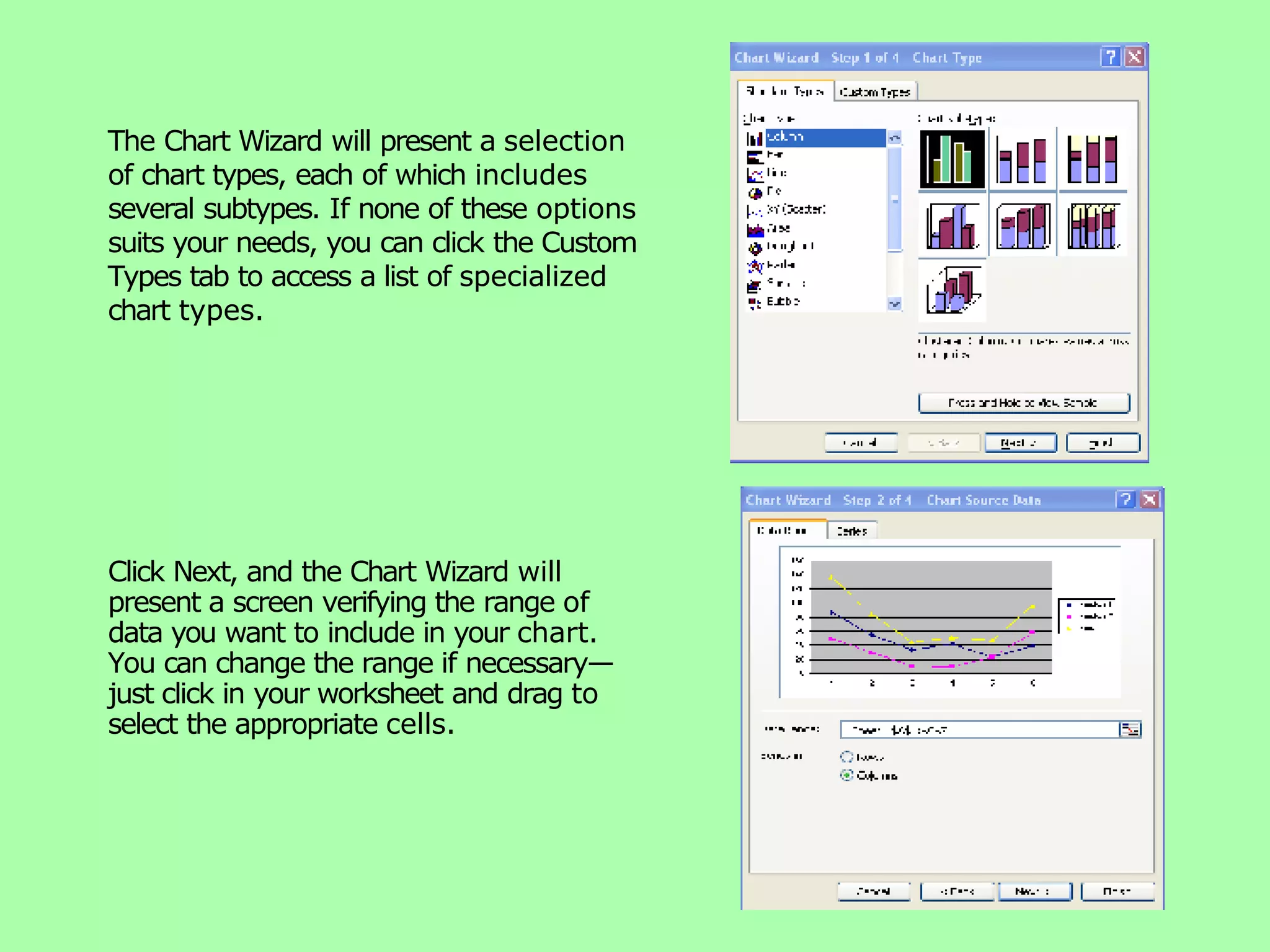 The Chart Wizard will present a selection of chart types, each of which includes several subtypes. If none of these options suits your needs, you can click the Custom Types tab to access a list of specialized chart types. Click Next, and the Chart Wizard will present a screen verifying the range of data you want to include in your chart. You can change the range if necessary— just click in your worksheet and drag to select the appropriate cells. 