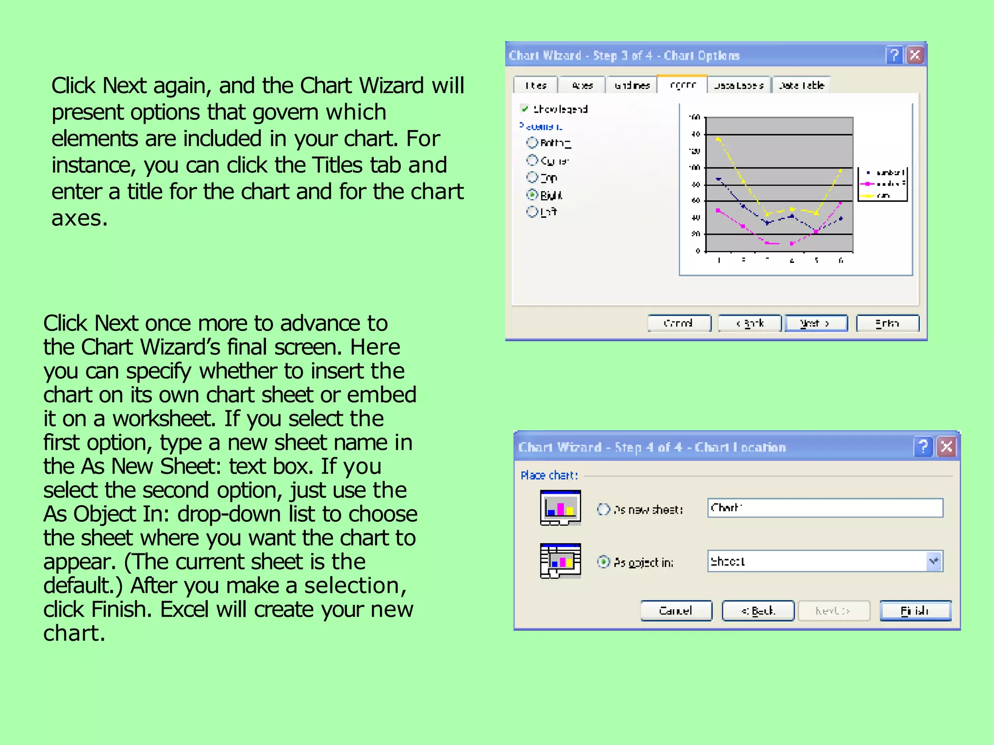 Click Next again, and the Chart Wizard will present options that govern which elements are included in your chart. For instance, you can click the Titles tab and enter a title for the chart and for the chart axes. Click Next once more to advance to the Chart Wizard’s final screen. Here you can specify whether to insert the chart on its own chart sheet or embed it on a worksheet. If you select the first option, type a new sheet name in the As New Sheet: text box. If you select the second option, just use the As Object In: drop-down list to choose the sheet where you want the chart to appear. (The current sheet is the default.) After you make a selection, click Finish. Excel will create your new chart. 
