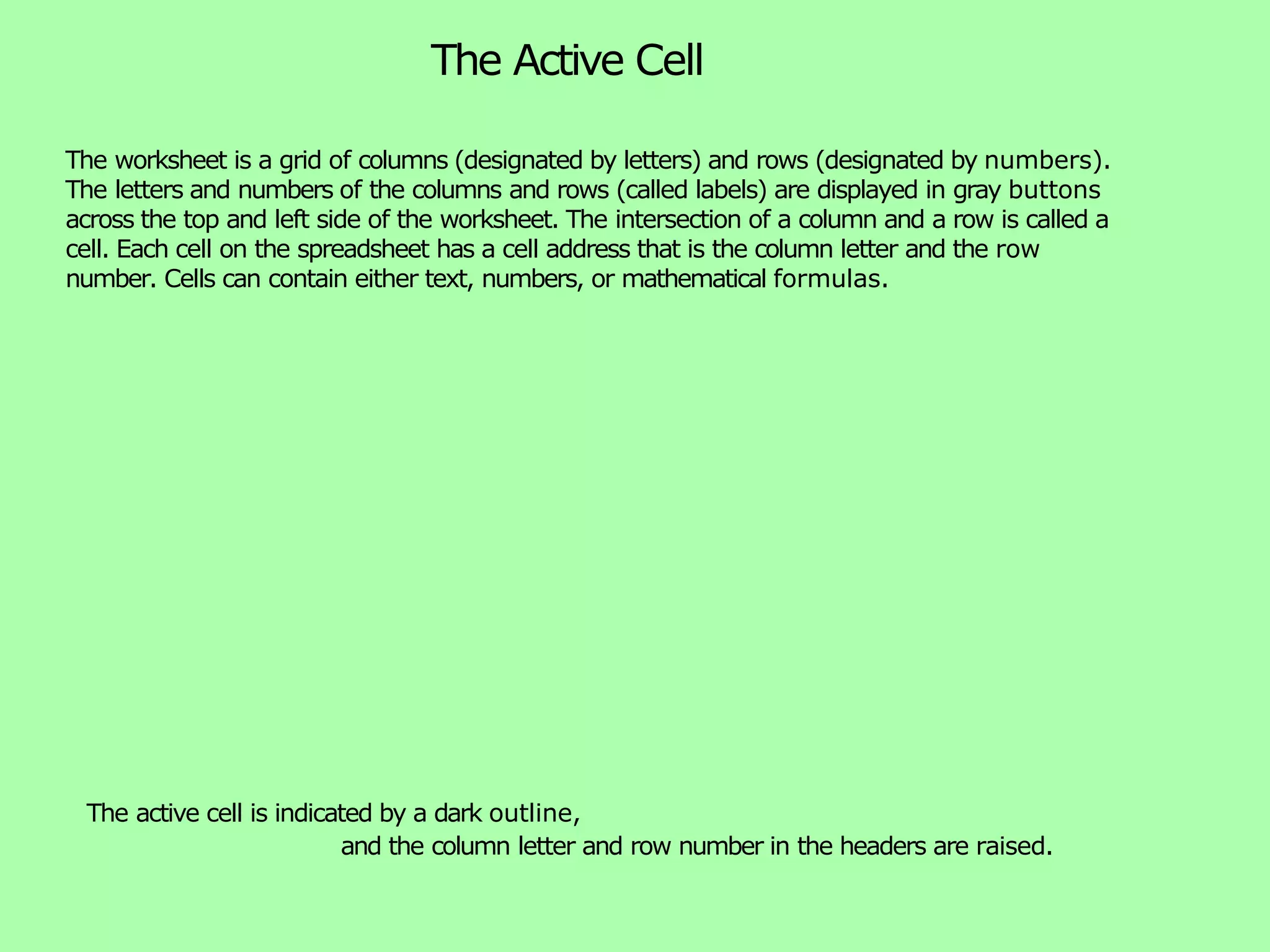 The Active Cell The active cell is indicated by a dark outline, and the column letter and row number in the headers are raised. The worksheet is a grid of columns (designated by letters) and rows (designated by numbers). The letters and numbers of the columns and rows (called labels) are displayed in gray buttons across the top and left side of the worksheet. The intersection of a column and a row is called a cell. Each cell on the spreadsheet has a cell address that is the column letter and the row number. Cells can contain either text, numbers, or mathematical formulas. 
