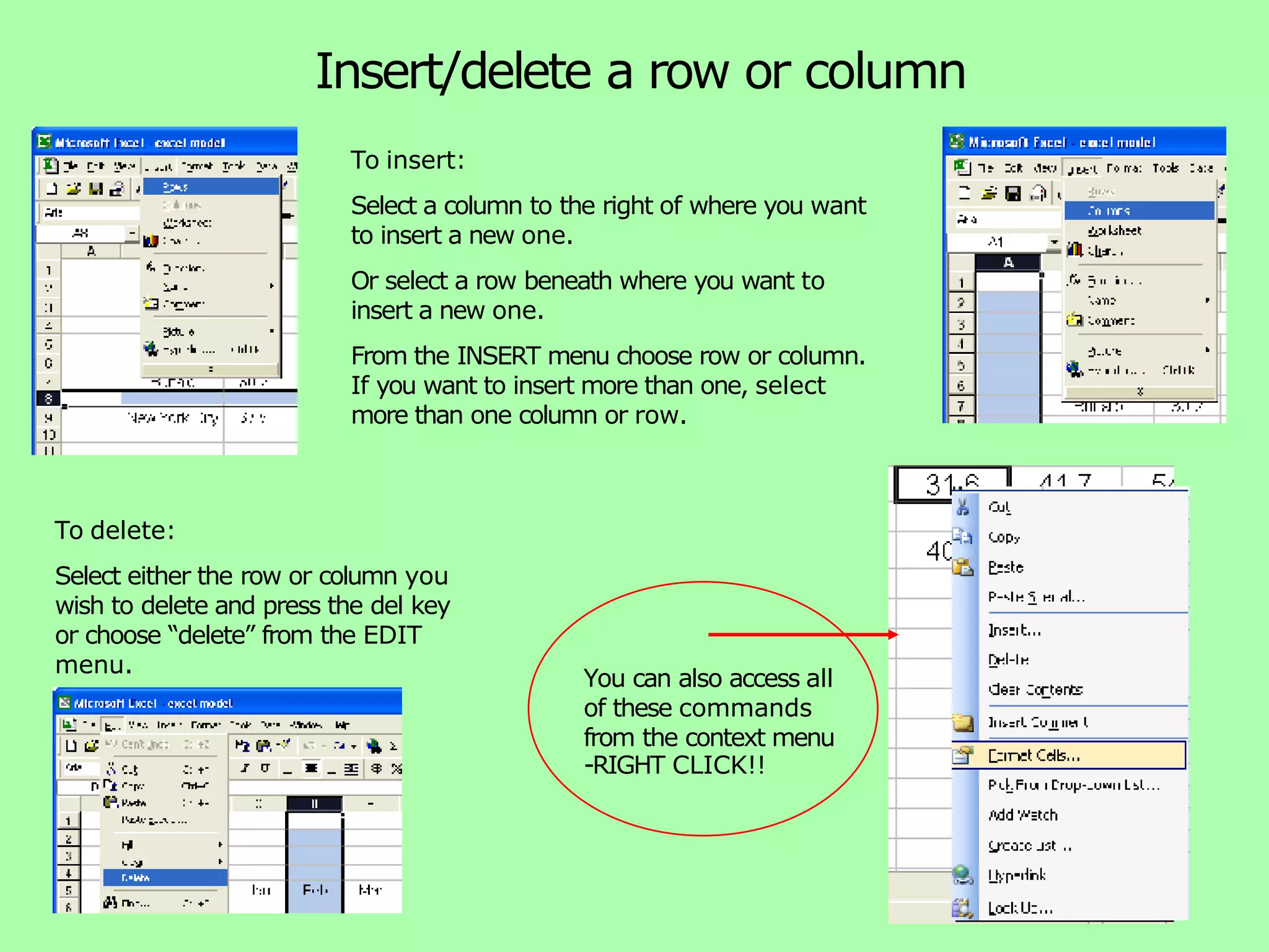 Insert/delete a row or column To insert: Select a column to the right of where you want to insert a new one. Or select a row beneath where you want to insert a new one. From the INSERT menu choose row or column. If you want to insert more than one, select more than one column or row. To delete: Select either the row or column you wish to delete and press the del key or choose “delete” from the EDIT menu. You can also access all of these commands from the context menu -RIGHT CLICK!! 