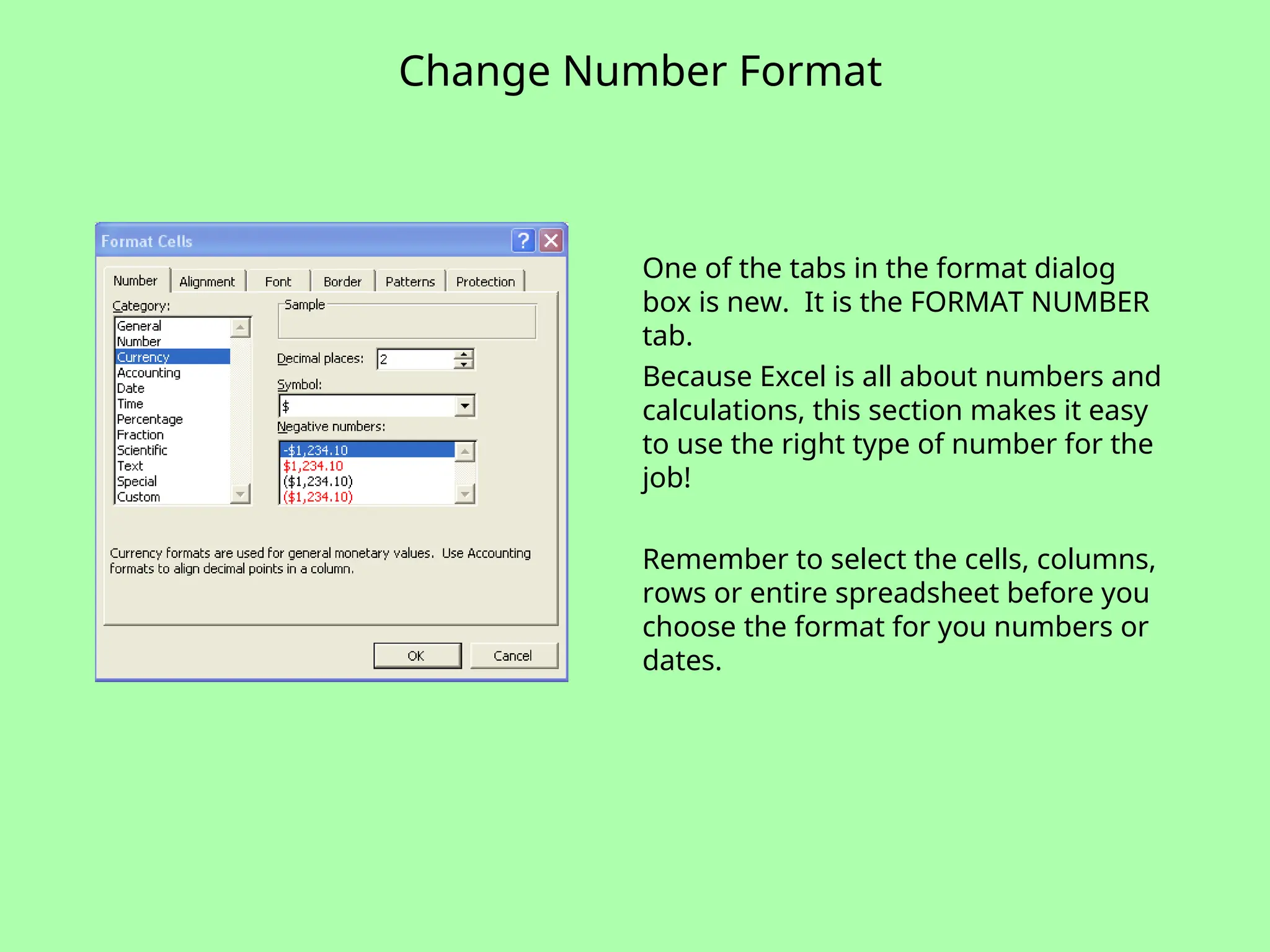 Change Number Format
One of the tabs in the format dialog
box is new. It is the FORMAT NUMBER
tab.
Because Excel is all about numbers and
calculations, this section makes it easy
to use the right type of number for the
job!
Remember to select the cells, columns,
rows or entire spreadsheet before you
choose the format for you numbers or
dates.
 