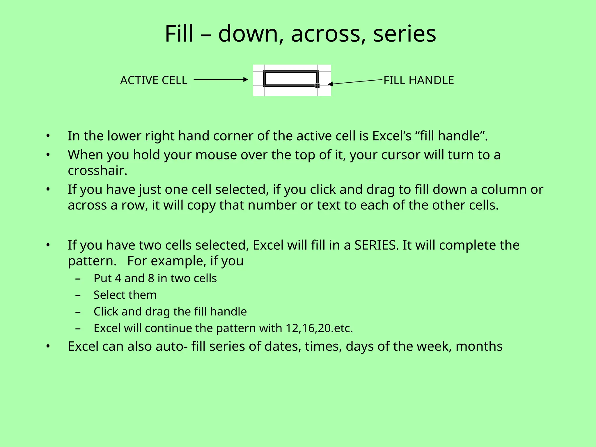 Fill – down, across, series
• In the lower right hand corner of the active cell is Excel’s “fill handle”.
• When you hold your mouse over the top of it, your cursor will turn to a
crosshair.
• If you have just one cell selected, if you click and drag to fill down a column or
across a row, it will copy that number or text to each of the other cells.
• If you have two cells selected, Excel will fill in a SERIES. It will complete the
pattern. For example, if you
– Put 4 and 8 in two cells
– Select them
– Click and drag the fill handle
– Excel will continue the pattern with 12,16,20.etc.
• Excel can also auto- fill series of dates, times, days of the week, months
ACTIVE CELL FILL HANDLE
 