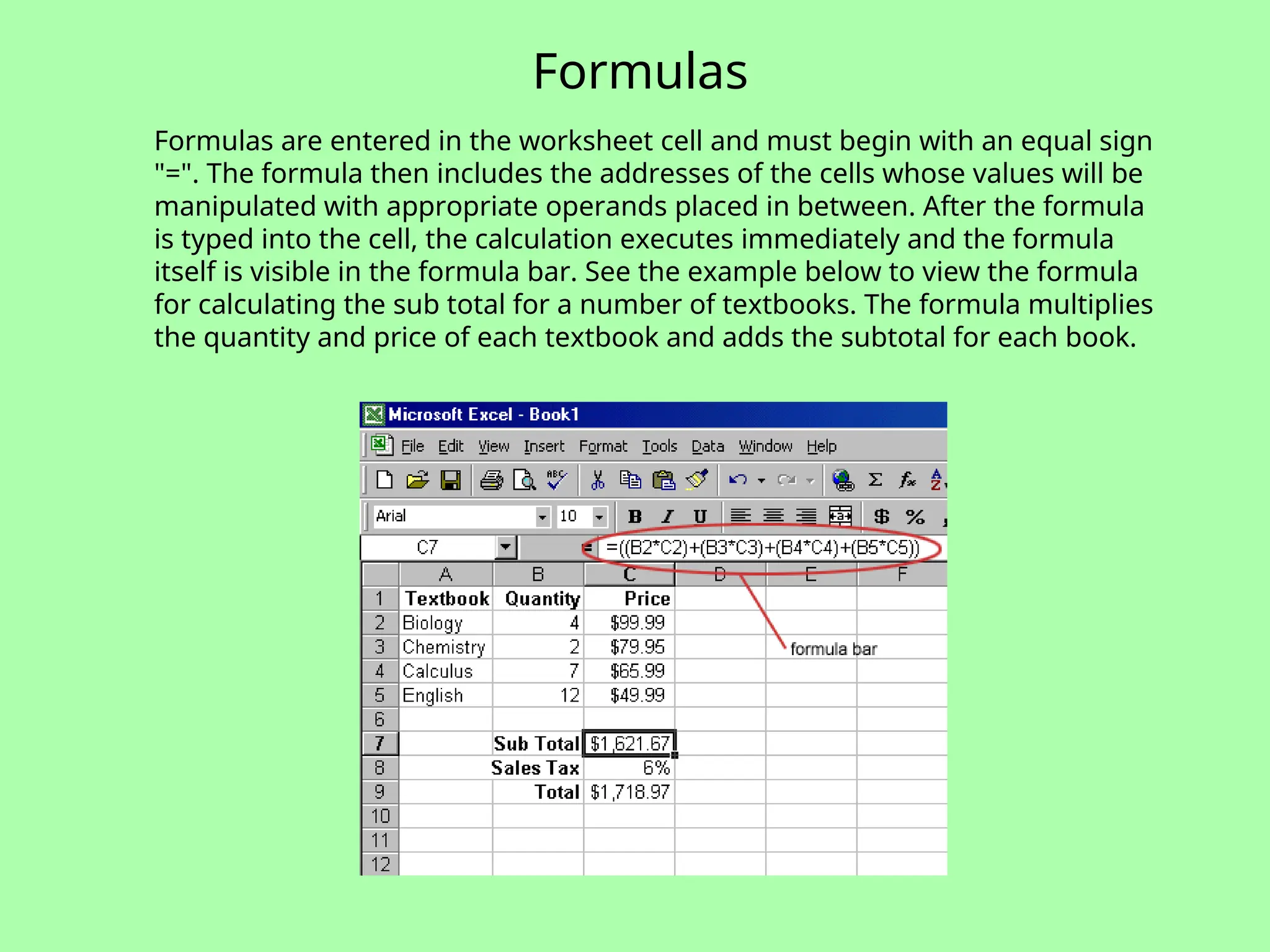 Formulas
Formulas are entered in the worksheet cell and must begin with an equal sign
"=". The formula then includes the addresses of the cells whose values will be
manipulated with appropriate operands placed in between. After the formula
is typed into the cell, the calculation executes immediately and the formula
itself is visible in the formula bar. See the example below to view the formula
for calculating the sub total for a number of textbooks. The formula multiplies
the quantity and price of each textbook and adds the subtotal for each book.
 