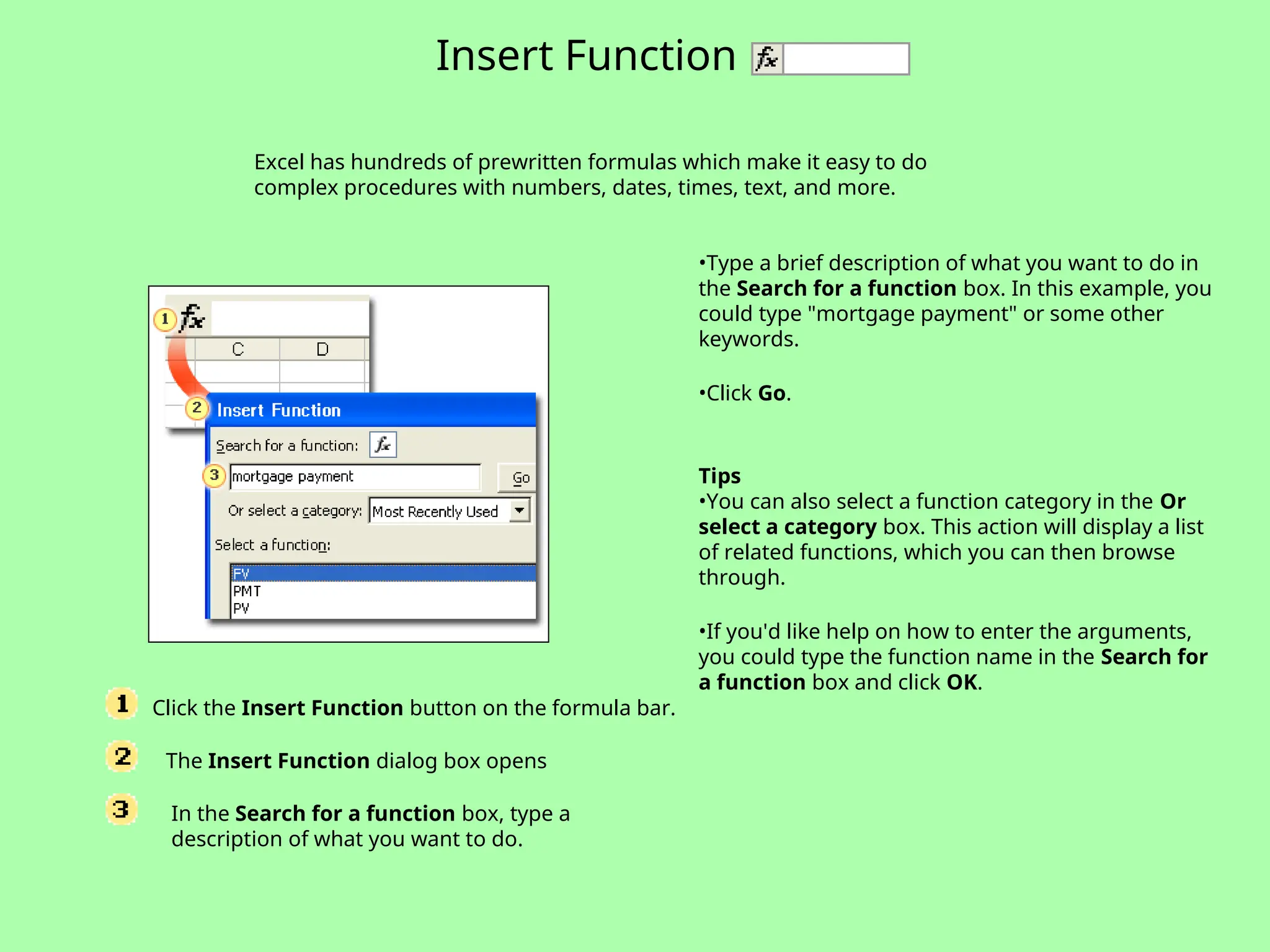 Click the Insert Function button on the formula bar.
The Insert Function dialog box opens
In the Search for a function box, type a
description of what you want to do.
Excel has hundreds of prewritten formulas which make it easy to do
complex procedures with numbers, dates, times, text, and more.
Insert Function
•Type a brief description of what you want to do in
the Search for a function box. In this example, you
could type "mortgage payment" or some other
keywords.
•Click Go.
Tips
•You can also select a function category in the Or
select a category box. This action will display a list
of related functions, which you can then browse
through.
•If you'd like help on how to enter the arguments,
you could type the function name in the Search for
a function box and click OK.
 