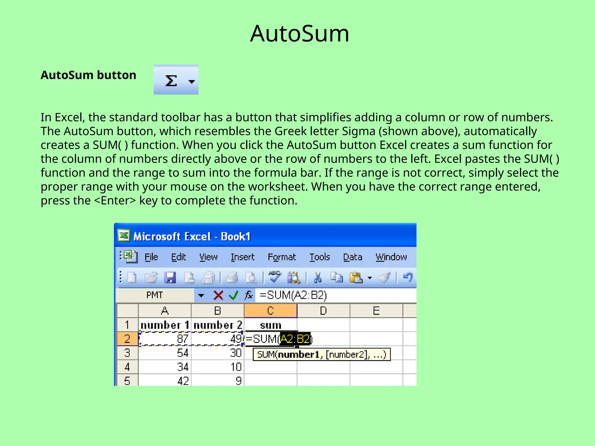 AutoSum
AutoSum button
In Excel, the standard toolbar has a button that simplifies adding a column or row of numbers.
The AutoSum button, which resembles the Greek letter Sigma (shown above), automatically
creates a SUM( ) function. When you click the AutoSum button Excel creates a sum function for
the column of numbers directly above or the row of numbers to the left. Excel pastes the SUM( )
function and the range to sum into the formula bar. If the range is not correct, simply select the
proper range with your mouse on the worksheet. When you have the correct range entered,
press the <Enter> key to complete the function.
 