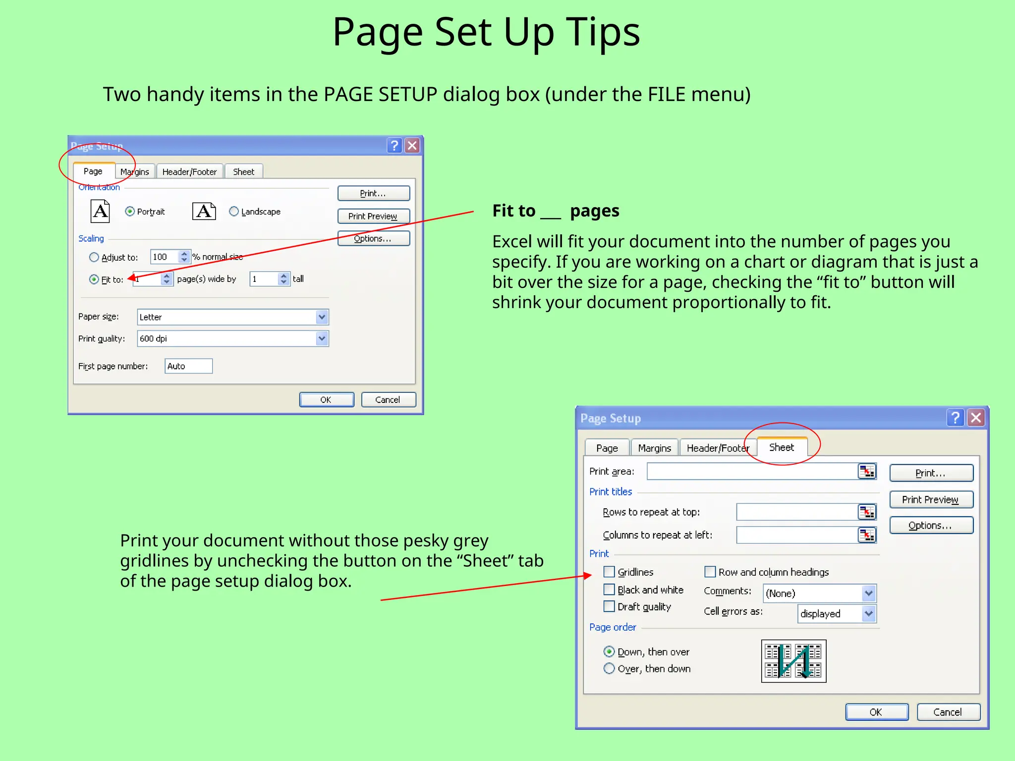 Page Set Up Tips
Two handy items in the PAGE SETUP dialog box (under the FILE menu)
Fit to ___ pages
Excel will fit your document into the number of pages you
specify. If you are working on a chart or diagram that is just a
bit over the size for a page, checking the “fit to” button will
shrink your document proportionally to fit.
Print your document without those pesky grey
gridlines by unchecking the button on the “Sheet” tab
of the page setup dialog box.
 