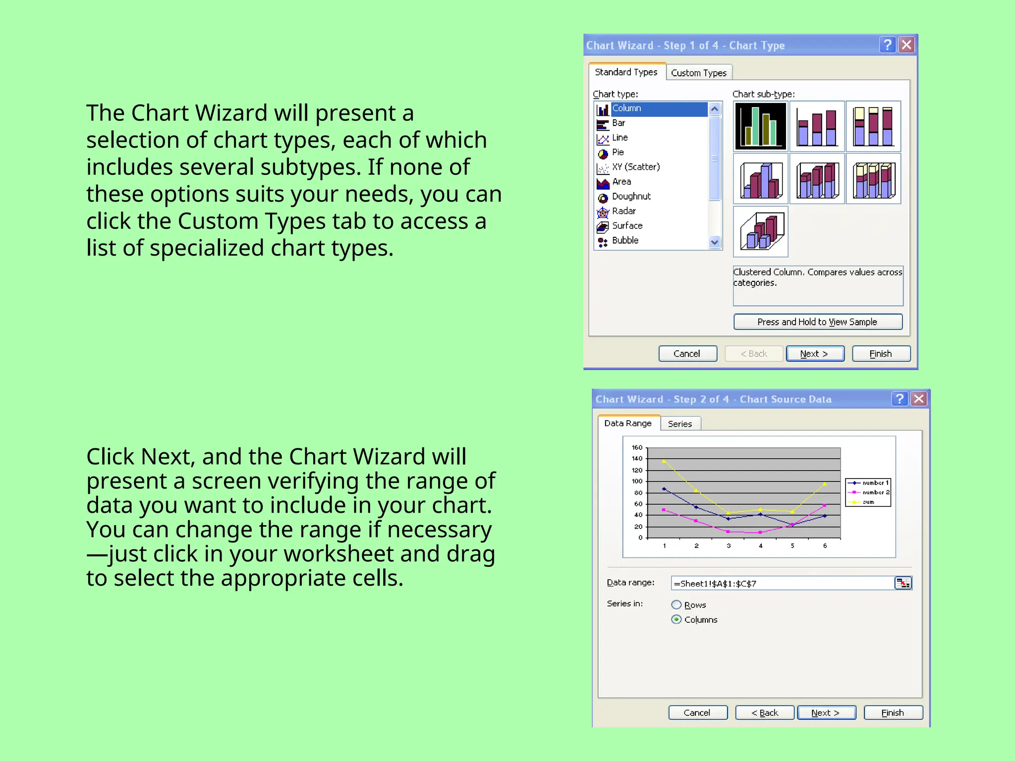 The Chart Wizard will present a
selection of chart types, each of which
includes several subtypes. If none of
these options suits your needs, you can
click the Custom Types tab to access a
list of specialized chart types.
Click Next, and the Chart Wizard will
present a screen verifying the range of
data you want to include in your chart.
You can change the range if necessary
—just click in your worksheet and drag
to select the appropriate cells.
 