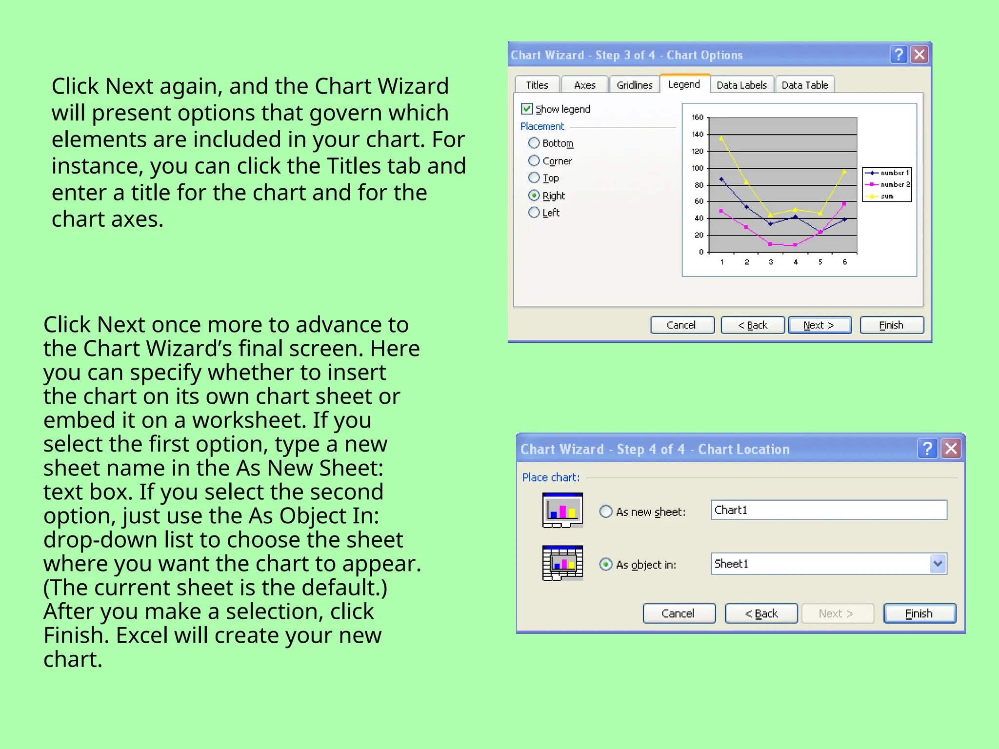 Click Next again, and the Chart Wizard
will present options that govern which
elements are included in your chart. For
instance, you can click the Titles tab and
enter a title for the chart and for the
chart axes.
Click Next once more to advance to
the Chart Wizard’s final screen. Here
you can specify whether to insert
the chart on its own chart sheet or
embed it on a worksheet. If you
select the first option, type a new
sheet name in the As New Sheet:
text box. If you select the second
option, just use the As Object In:
drop-down list to choose the sheet
where you want the chart to appear.
(The current sheet is the default.)
After you make a selection, click
Finish. Excel will create your new
chart.
 