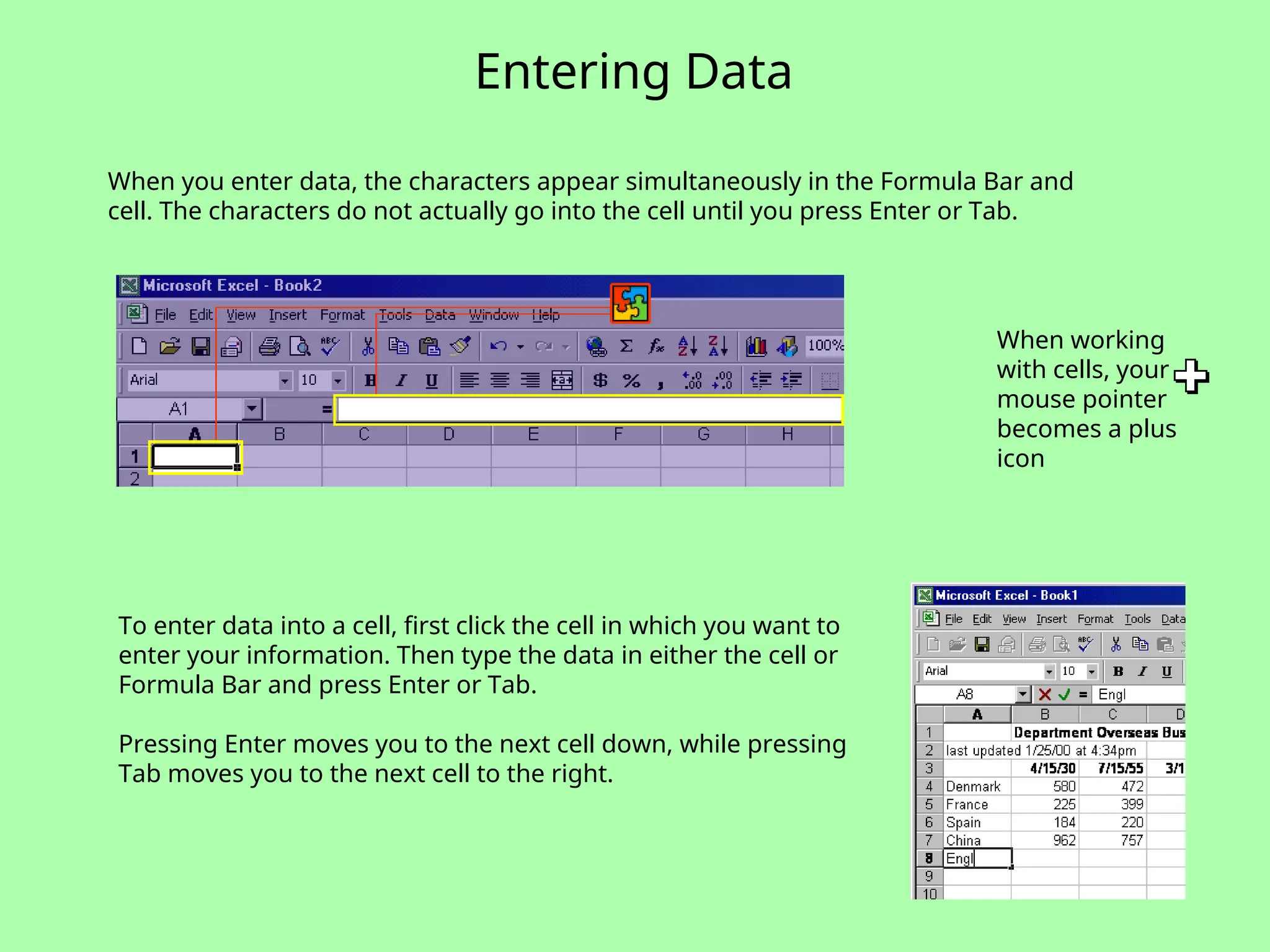 Entering Data
When you enter data, the characters appear simultaneously in the Formula Bar and
cell. The characters do not actually go into the cell until you press Enter or Tab.
To enter data into a cell, first click the cell in which you want to
enter your information. Then type the data in either the cell or
Formula Bar and press Enter or Tab.
Pressing Enter moves you to the next cell down, while pressing
Tab moves you to the next cell to the right.
When working
with cells, your
mouse pointer
becomes a plus
icon
 