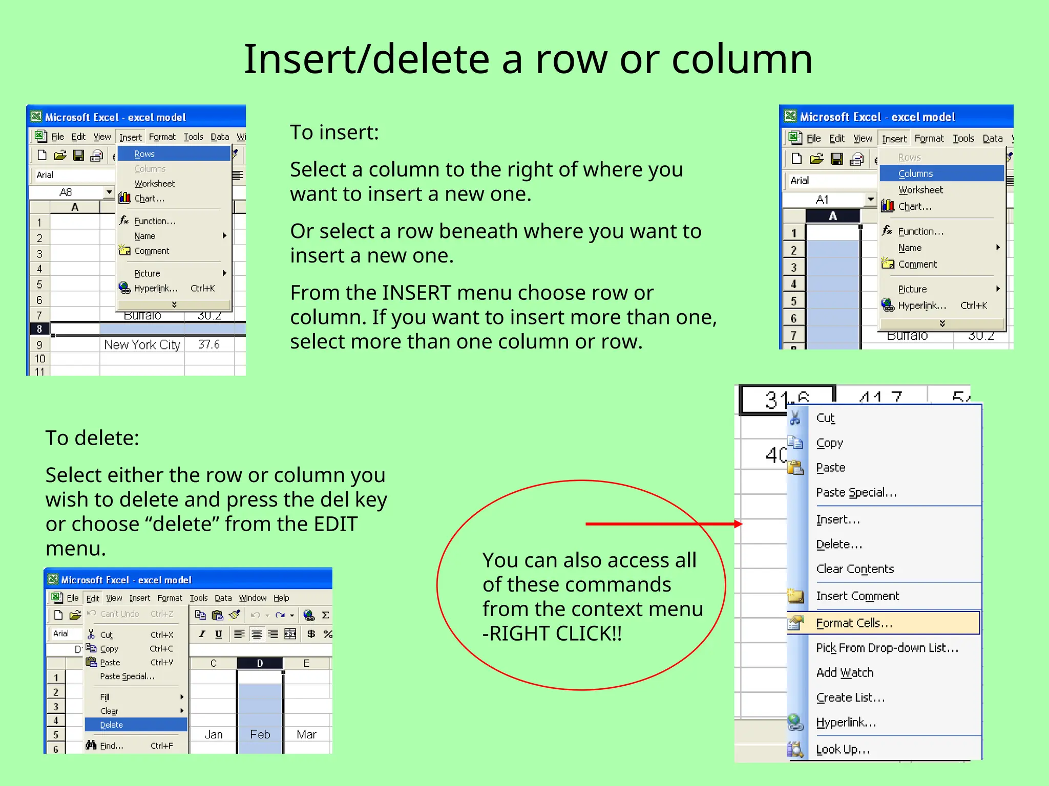 Insert/delete a row or column
To insert:
Select a column to the right of where you
want to insert a new one.
Or select a row beneath where you want to
insert a new one.
From the INSERT menu choose row or
column. If you want to insert more than one,
select more than one column or row.
To delete:
Select either the row or column you
wish to delete and press the del key
or choose “delete” from the EDIT
menu.
You can also access all
of these commands
from the context menu
-RIGHT CLICK!!
 