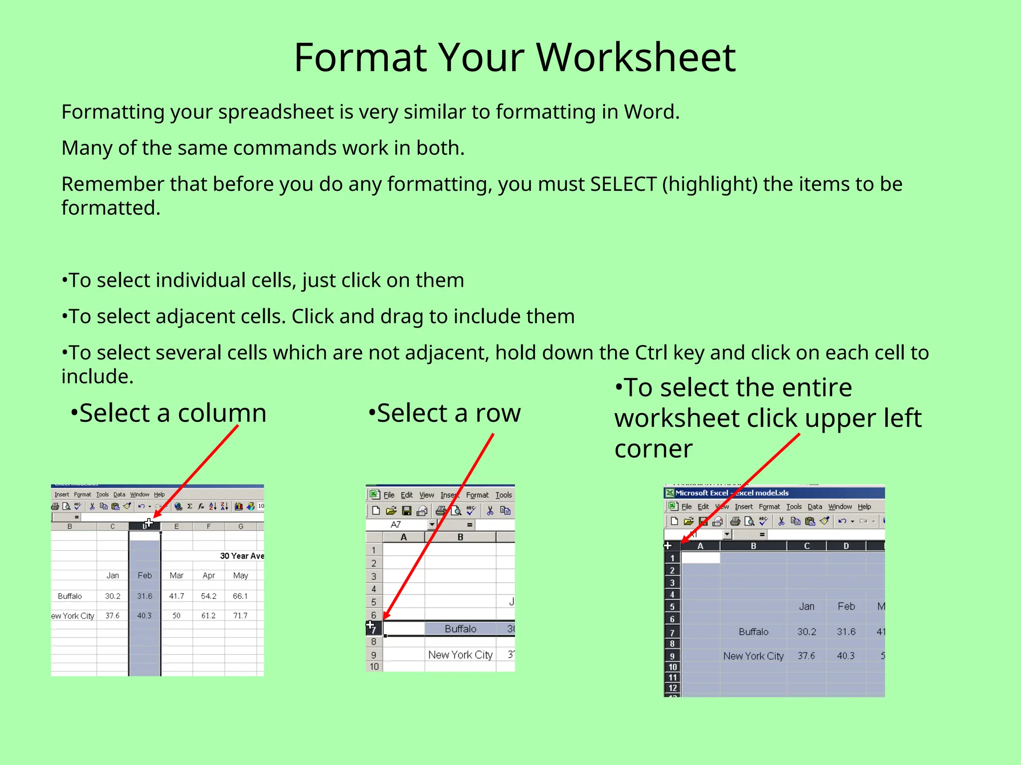 Format Your Worksheet
•Select a column •Select a row
•To select the entire
worksheet click upper left
corner
Formatting your spreadsheet is very similar to formatting in Word.
Many of the same commands work in both.
Remember that before you do any formatting, you must SELECT (highlight) the items to be
formatted.
•To select individual cells, just click on them
•To select adjacent cells. Click and drag to include them
•To select several cells which are not adjacent, hold down the Ctrl key and click on each cell to
include.
 
