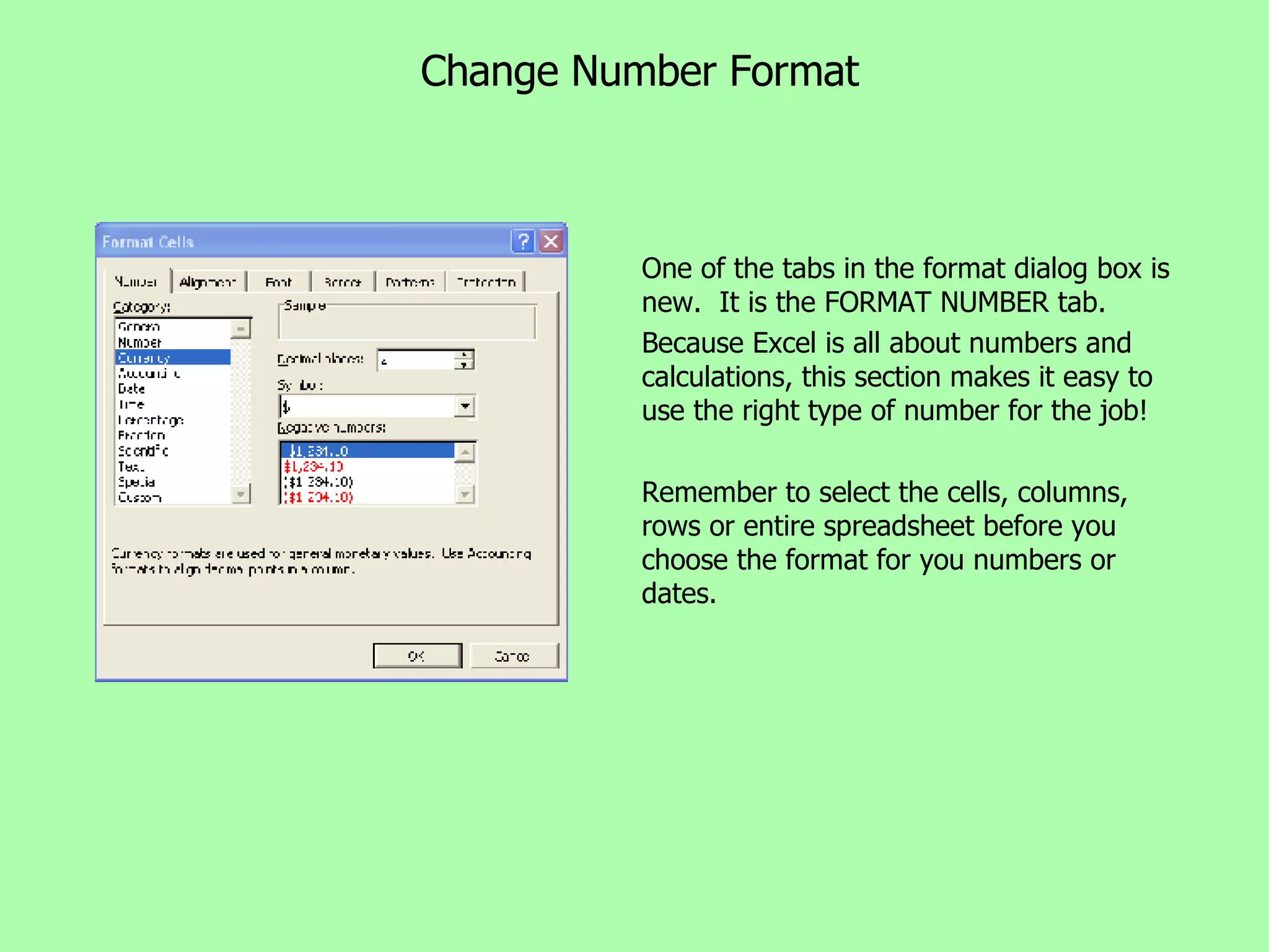 Change Number Format One of the tabs in the format dialog box is new.  It is the FORMAT NUMBER tab. Because Excel is all about numbers and calculations, this section makes it easy to use the right type of number for the job! Remember to select the cells, columns, rows or entire spreadsheet before you choose the format for you numbers or dates. 