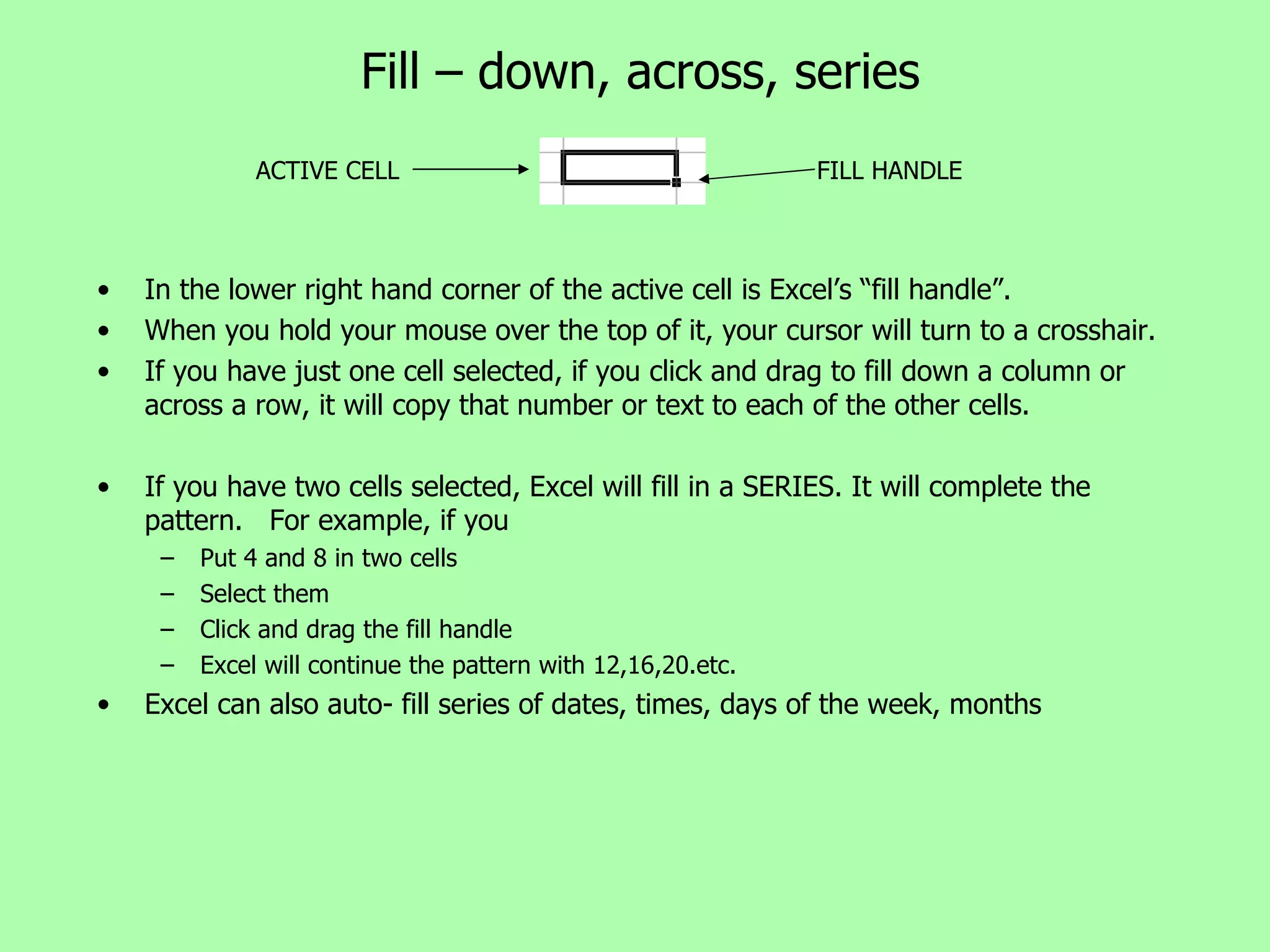 Fill – down, across, series In the lower right hand corner of the active cell is Excel’s “fill handle”. When you hold your mouse over the top of it, your cursor will turn to a crosshair. If you have just one cell selected, if you click and drag to fill down a column or across a row, it will copy that number or text to each of the other cells. If you have two cells selected, Excel will fill in a SERIES. It will complete the pattern.  For example, if you Put 4 and 8 in two cells Select them Click and drag the fill handle  Excel will continue the pattern with 12,16,20.etc. Excel can also auto- fill series of dates, times, days of the week, months  ACTIVE CELL FILL HANDLE 