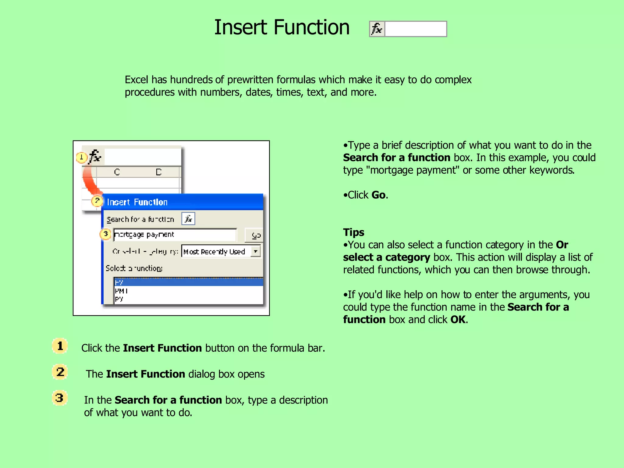 Excel has hundreds of prewritten formulas which make it easy to do complex procedures with numbers, dates, times, text, and more.  Insert Function Type a brief description of what you want to do in the  Search for a function  box. In this example, you could type &quot;mortgage payment&quot; or some other keywords.  Click  Go .  Tips You can also select a function category in the  Or select a category  box. This action will display a list of related functions, which you can then browse through.  If you'd like help on how to enter the arguments, you could type the function name in the  Search for a function  box and click  OK .  Click the  Insert Function  button on the formula bar.   The  Insert Function  dialog box opens In the  Search for a function  box, type a description of what you want to do. 