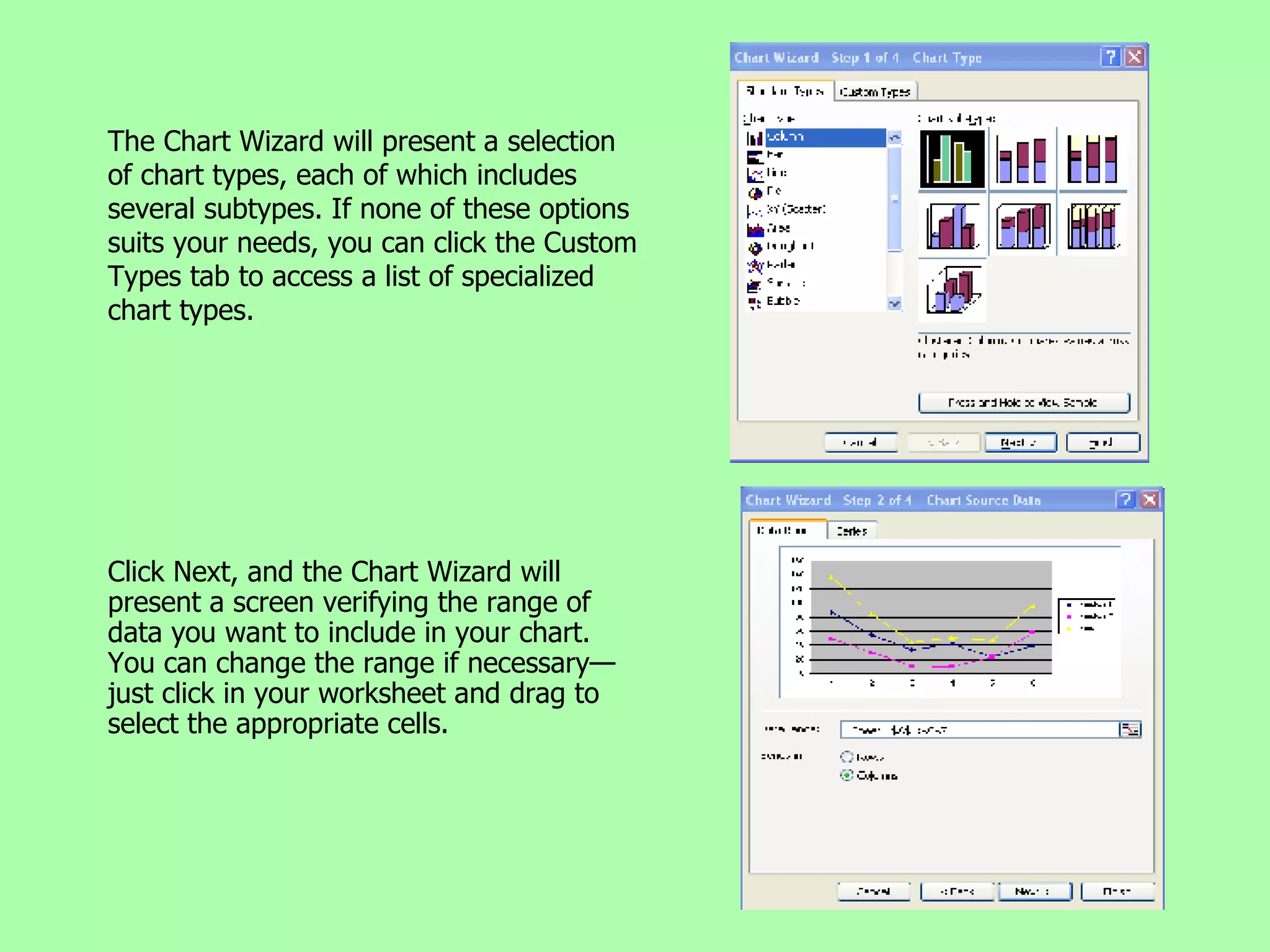 The Chart Wizard will present a selection of chart types, each of which includes several subtypes. If none of these options suits your needs, you can click the Custom Types tab to access a list of specialized chart types. Click Next, and the Chart Wizard will present a screen verifying the range of data you want to include in your chart. You can change the range if necessary—just click in your worksheet and drag to select the appropriate cells. 