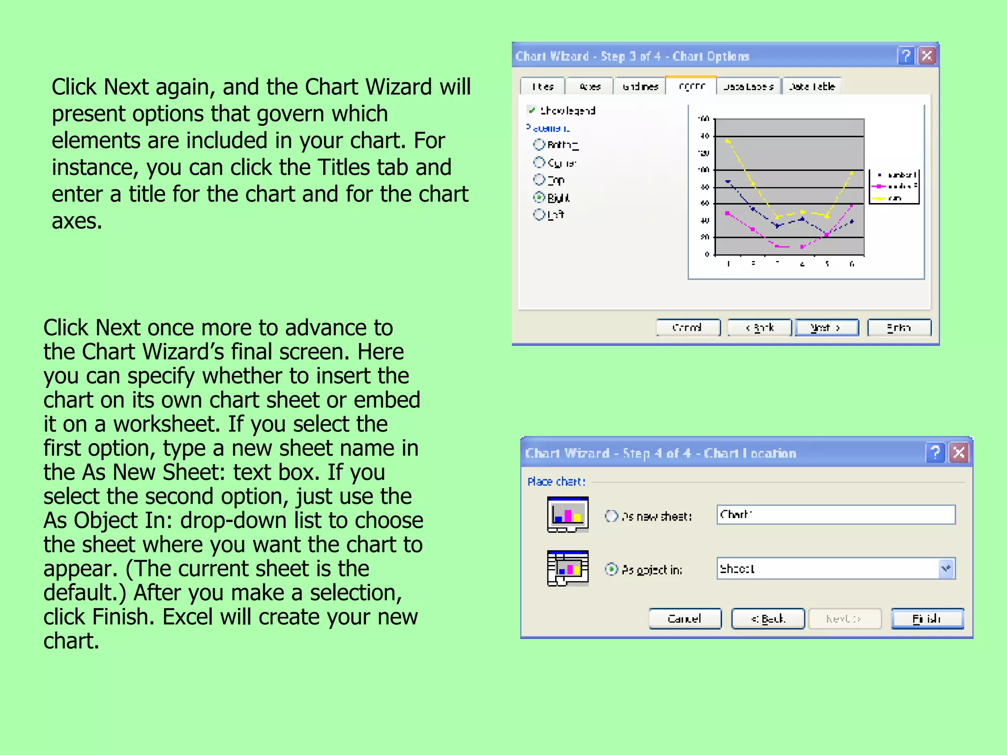 Click Next again, and the Chart Wizard will present options that govern which elements are included in your chart. For instance, you can click the Titles tab and enter a title for the chart and for the chart axes. Click Next once more to advance to the Chart Wizard’s final screen. Here you can specify whether to insert the chart on its own chart sheet or embed it on a worksheet. If you select the first option, type a new sheet name in the As New Sheet: text box. If you select the second option, just use the As Object In: drop-down list to choose the sheet where you want the chart to appear. (The current sheet is the default.) After you make a selection, click Finish. Excel will create your new chart. 